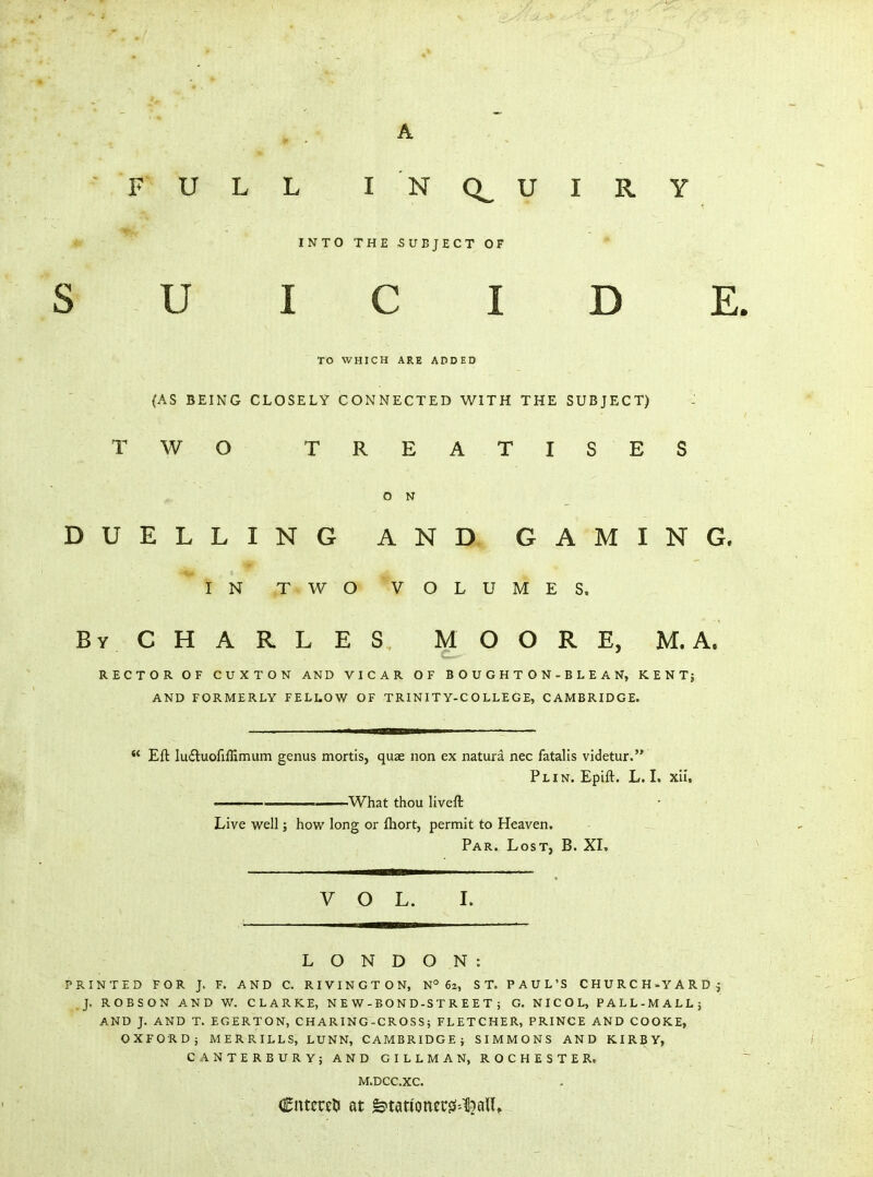 F ULL INQ^UIRY V- INT0THE5UBJECT0F * S U I C I D ] TO WHICH ARE ADDED (AS BEING CLOSELY CONNECTED WITH THE SUBJECT) TWO TREATIS ES O N DUELLING AND GAMING IN TWO VOLUMES, By CHARLES MOORE, M. A. RECTOR OF CUXTON AND VICAR OF BOUGHTON-BLEAN, KENTj AND FORMERLY FELLOW OF TRINITY-COLLEGE, CAMBRIDGE. *' Eft Iu£tuofiflimum genus mortis, quae non ex natura nec fatalls videtur. Plin. Epift. L. I. xii, ——— What thou liveft Live well; how long or fhort, permit to Heaven. Par. Lost, B. XL VOL. I. LONDON: PRINTED FOR J. F. AND C. RIVINGTON, N° 62, ST. PAUL'S CHURCH-YARD; J, ROBSON AND W. CLARKE, N E W - BO N D-S T R E E T 5 G. NICOL, PALL-MALL; AND J. AND T. EGERTON, CHARING-CROSS; FLETCHER, PRINCE AND COOKE, OXFORD} MERRILLS, LUNN, CAMBRIDGE; SIMMONS AND KIRBY, CANTERBURY; AND GILLMAN, ROCHESTER. M.DCC.XC. Cntcrfli at &tationcrjs--^alU