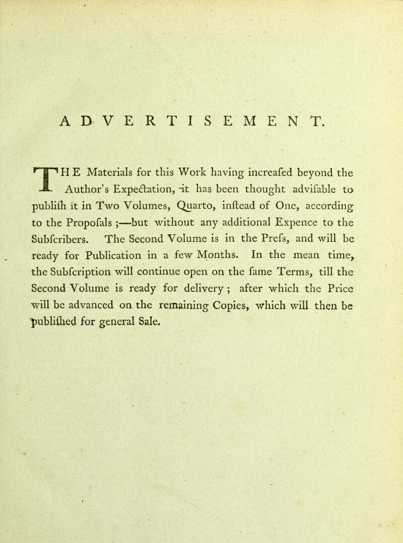 ADVERTISEMENT. TH E Materials for this Work having increafed beyond the Author's Expectation, ~it has been thought advifable to pubHfh it in Two Volumes, Quarto, inftead of One, according to the Propofals ;—but without any additional Expence to the Subfcribers. The Second Volume is in the Prefs, and will be ready for Publication in a few Months. In the mean time^ the Subfcription will continue open on the fame Terms, till the Second Volume is ready for delivery ; after which the Price will be advanced on the remaining Copies, which will then be publiflied for general Sale.