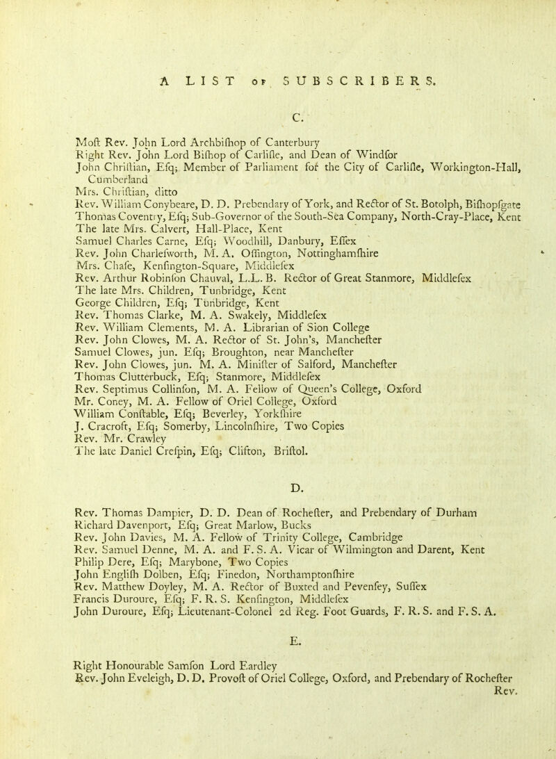 C. Moft Rev. John Lord Archbifliop of Canterbury- Right Rev. John Lord Bifhop of Carlifle, and Dean of Windlbr John Chrittian, Efq; Member of Parliament for the City of Carliile, Workington-Hall, Cumberland Mrs. Chriftian, ditto Rev. William Conybeare, D. D. Prebendary of York, and Reflor of St. Botolph, Bifliopfgp.te Thomas Coventry, Efq; Sub-Governor of the South-Sea Company, North-Cray-Piace, Kent The late Mrs. Calvert, Hall-Place, Kent Samuel Charles Carne, Efq; Woodhill, Danbury, Efiex Rev. John Charlefworth, M. A. Offington, Nottinghamfhire Mrs. Chafe, Kenfington-Square, Middiefex Rev. Arthur Robinfon Chauval, L.L. B. Redor of Great Stanmore, Middiefex The late Mrs. Children, Tunbridge, Kent George Children, Efq; Tunbridge, Kent Rev. Thomas Clarke, M, A. Swakely, Middiefex Rev. William Clements, M. A. Librarian of Sion College Rev. John Clowes, M. A. Re6lor of St. John's, Manchefter Samuel Clowes, jun. Efq; Broughton, near Manchefter Rev. John Clowes, jun. M. A. Minifter of Salford, Manchefter Thomas Clutterbuck, Efq; Stanmore, Middiefex Rev. Septimius Collinfon, M. A. Fellow of Queen's College, Oxford Mr. Coney, M. A. Fellow of Oriel College, Oxford William Conftable, Efqj Beverley, Yorkfliire J. Cracroft, Efq; Somerby, Lincolnfliire, Two Copies Rev. Mr. Crawley The late Daniel Crefpin, Efq; Clifton, Briftol. D. Rev. Thomas Dampier, D. D. Dean of Rochefter, and Prebendary of Durham Richard Davenport, Efq; Great Marlow, Bucks Rev. John Davies, M. A. Fellow of Trinity College, Cambridge Rev. Samuel Denne, M. A. and F. S. A. Vicar of Wilmington and Darent, Kent Philip Dere, Efq; Marybone, Two Copies John Englifh Dolben, Efq; Finedon, Northamptonfhire Rev. Matthew Doyley, M. A. Reflor of Buxted and Pevenfey, Suftex Francis Duroure, Efq; F. R. S. Kenfington, Middiefex John Duroure, Efq; Lieutenant-Colonel 2d Reg. Foot Guards, F. R. S. and F. S. A. E, Right Honourable Samfon Lord Eardley Rev. John Eveleigh, D. D. Provoft of Oriel College, Oxford, and Prebendary of Rochefter Rev.