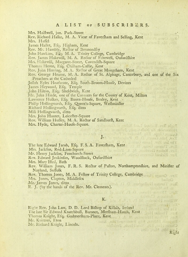 Mrs. Halftwell, jun. Park-Street * • Rev. Richard Halke, M. A. Vicar of Faverfliam and Selling, Kent Mrs. Haffel James Hallet, Efq; Higham, Kent Rev. Mr. Flambly, Rector of Bermondfey John Hav/kins, Efq; M. A. Trinity CollegCj Cambridge Rev. James Hakewill, M. A. Reftor of Fritevv^ell, Oxfordfhire Mrs. H.ikewilij Margaret-Street, Cavendifh-Square ; Thom.is Heron, Efq; Chiiham-Caftle, Kent Rev. John Herring, M. A. Reflor of Great Mongeham, Kent Rev. George Hearne, M. A. Redor of St. Alphage, Canterbury, and one of the Six Preachers at the Cathedral Jofiah Eyles Heathcote, Efq; South-Broom-Houfe, Devizes James Heyvvood, Efq; Temple John Elikon, Efq; Sheldwich, Kent Mr. John Hinde, one of the Coroners for the County of Kent, Milton Lav»?rence Holker, Efq; Bourn-Houfe, Bexley, Kent ' ■. - . Philip HollingVv'orth, Efq^ Queen's-Square, Weftminfter Richard Hollingworth, Efq; ditto Mifs Hollingworth, ditto Mrs. John Hunter, Leicefter-Square Rev. William HuiTey, M. A. Redor of Sandhurft, Kent Mrs. Hyde, Charter-Houfe-Square. - - The late Edward Jacob, Efq; F. S. A. Faverfham, Kent Mrs. Jackfon, Red-Lion-Square Mr. Henry Jackfon, Fenchurch-Street Rev. Edward Jenkinfon, Woodftock, Oxfordfhire Mrs. Mary Ifted, Bath Rev. William Jones, F. R. S. Redtor of Pafton, Northamptonfliire, and Minifter of Nayland, Suffolk Rev. Thomas Jones, M. A. Fellow of Trinity College, Cambridge Mrs. Jones, Clapton, Middlefex Mr. James Jones, ditto R. J. (by the hands of the Rev. Mr. Clements). K. Right Rev. John Law, D. D. Lord BifHop of Killala, Ireland The late Sir Edward Knatchbull, Baronet, Merfham-Hatch, Kent Thomas Knight, Efq; Godmeriliam-Place, Kent Mr. Kuittner, Eton Mr. F4.ichard Knight, Lincoln. Right