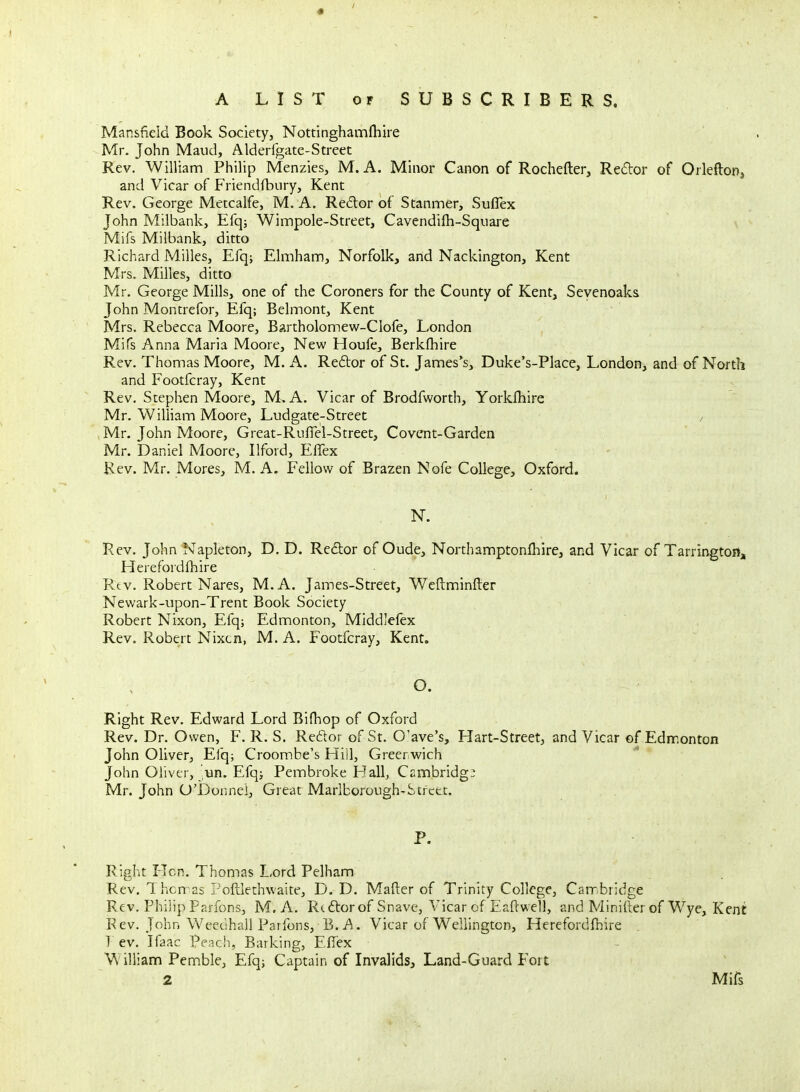 Mansfield Book Society, Nottinghamfhire Mr. John Maud, Alderfgate-Street Rev. William Philip Menzies, M. A. Minor Canon of Rochefter, Re6lor of Orleftonj and Vicar of Friendfbiiry, Kent Rev. George Metcalfe, M. A. Redor of Stanmer, Suflex John Milbank, Efq; Wimpole-Street, Cavendifh-Square Mifs Milbank, ditto Richard Milles, Efq; Elmham, Norfolk, and Nackington, Kent Mrs. Milles, ditto Mr. George Mills, one of the Coroners for the County of Kent, Seyenoaks John Montrefor, Efq; Belmont, Kent Mrs. Rebecca Moore, Bartholomew-Clofe, London Mifs Anna Maria Moore, New Houfe, Berkfhire Rev. Thomas Moore, M. A. Reftor of St. James's, Duke's-Place, London, and of North and Footfcray, Kent Rev, Stephen Moore, M, A. Vicar of Brodfworth, Yorkfhire Mr. William Moore, Ludgate-Street / Mr. John Moore, Great-Ruffel-Street, Covent-Garden Mr. Daniel Moore, Ilford, ElTex Rev. Mr. Mores, M. A. Fellow of Brazen Nofe College, Oxford. Rev. John Napleton, D. D. Redor of Oude, Northamptonfhire, and Vicar of Tarringtoit, Herefordfhire Rtv. Robert Nares, M.A. James-Street, Wcftminfler Newark-upon-Trent Book Society Robert Nixon, Efq; Edmonton, Middlefex Rev. Robert Nixcn, M. A. Footfcray, Kent. O. Right Rev. Edward Lord Bifhop of Oxford Rev. Dr. Owen, F. R. S. Re6tor of St. O'ave's, Hart-Street, and Vicar of Edmonton John Oliver, Efq; Croombe's Hill, Greenwich John Oliver, ^'un. Efq; Pembroke Hall, Csmbridg; Mr. John O'Donnei, Great Marlborough-Street. P. Right Hen. Thomas Lord Pelham Rev. Thomas Poftlethwaite, D. D. Mafter of Trinity College, Camibridge Rev. Philip Parfons, M. A. Rcdtorof Snave, Vicar of Esflwell, and Minifter of Wye, Kent P ev. John Weedhall Parfons, B. i'l. Vicar of Wellington, Herefordfhire . 7 ev. Ifaac Peach, Barking, EfTex William Pemble, Efq; Captain of Invalids, Land-Guard Fort