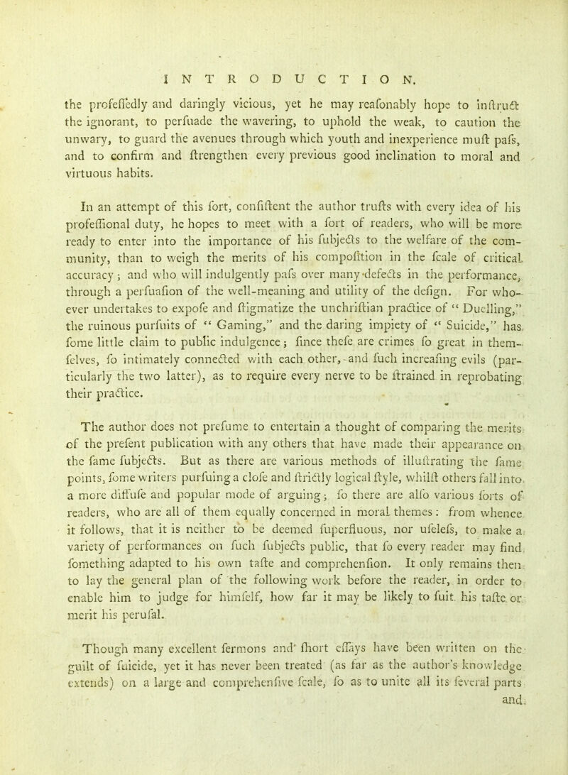 the profefledly and daringly vicious, yet he may reafonably hope to inftrud^: the ignorant, to perfiiade the wavering, to uphold the weak, to caution the unwary, to guard the avenues through which youth and inexperience muft pafs, and to confirm and ftrengtiien every previous good inclination to moral and virtuous habits. In an attempt of this fort, confident the author trufts with every idea of his profefTional duty, he hopes to meet with a fort of readers, who will be moi-e ready to enter into the importance of his fubjeds to the welfare of the com- munity, than to weigh the merits of his compofition in the fcale of critical, accuracy; and who will indulgently pafs over many-defeds in the performance, through a perfuafion of the well-meaning and utility of the defign. For who- ever undertakes to expofe and ftigmatize the unchriftian pradice of  Duelling, the ruinous purfuits of  Gaming, and the daring impiety of *' Suicide, has. forae little claim to public indulgence; fmce thefe are crimes fo great in them- felves, fo intimately conneded with each other, - and fuch increanng evils (par- ticularly the two latter), as to require every nerve to be itrained in reprobating their pradice. The author does not prefume to entertain a thought of comparing the. merits, of the prefent publication with any others that have made their appearance on the fame fubjed:s. But as there are various methods of illuftrating ihe fame points, feme writers purfuinga clofe and ftridly logical ftyle, whiiil others fall into, a more diifufe and popular mode of arguing; fo there are alfo various forts of readers, who are all of them equally concerned in moral themes : from whence, it follows, that it is neither to be deemed fuperfluous, nor ufelefs, to make a. variety of performances on fuch fubjeds public, that fo every reader may find, fomething adapted to his own tafte and comprehenfion. It only remains then, to lay the general plan of the following work before the reader, in order to enable him to judge for himfelf, how far it may be likely to fuit. his tafte or merit his perufal. Though many excellent fermons and* fhort elTays have been written on the- guilt of faicide, yet it has never been treated (as lar as the author's knowledge, extends) on a large and comprehenfive fcale, fo as to unite all its feveral parts and.