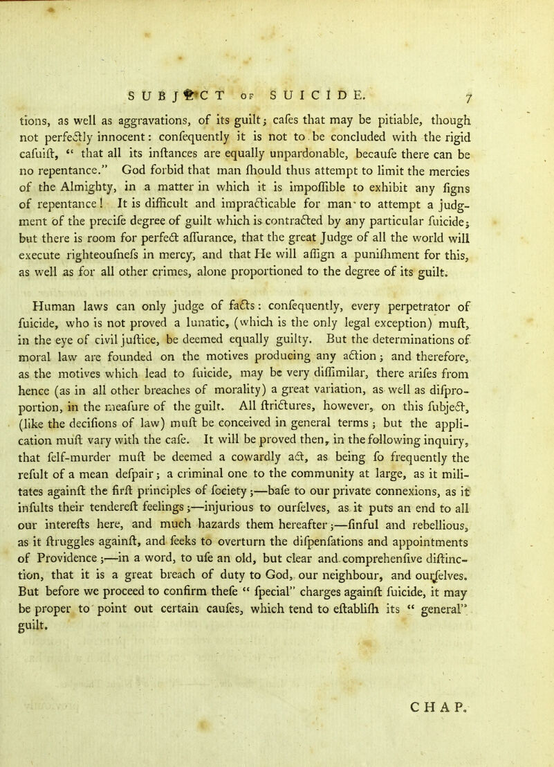 tions, as well as aggravations, of its guilt; cafes that may be pitiable, though not perfcwlly innocent: confequently it is not to. be concluded with the rigid cafuift, *' that all its inftances are equally unpardonable, becaufe there can be no repentance. God forbid that man fhould thus attempt to limit the mercies of the Almighty, in a matter in which it is impoffible to exhibit any ligns of repentance! It is difficult and iraprafticable for man' to attempt a judg- ment of the precife degree of guilt which is contracted by any particular fuicidej but there is room for perfed affurance, that the great Judge of all the world will execute righteoufnefs in mercy, and that He will affign a punifhment for this, as well as for all other crimes, alone proportioned to the degree of its guilt. Human laws can only judge of fa6ts: confequently, every perpetrator of fuicide, who is not proved a lunatic, (whicli is the only legal exception) muft, in the eye of civil juftice, be deemed equally guilty. But the determinations of moral law are founded on the motives producing any adion; and therefore, as the motives which lead to fuicide, may be very diffimilar, there arifes from hence (as in all other breaches of morality) a great variation, as well as difpro- portion, in the meafure of the guilt. All ftri6lures, however, on this fubje6f, (like the decifions of law) muft be conceived in general terms j but the appli- cation mull vary with the cafe. It will be proved then^ in the following inquiry, that felf-murder muft be deemed a cowardly ad, as being fo frequently the refult of a mean defpair; a criminal one to the community at large, as it mili- tates againft the firft principles of fociety j—bafe to our private connexions, as it infults their tendereft feelings y—injurious to ourfelves, as it puts an end to all Dur interefts here, and much hazards them hereafter j—finful and rebellious^ as it ftruggles againft, and feeks to overturn the difpenfations and appointments of Providence ;—in a word, to ufe an old, but clear and comprehenfive diftinc- tion, that it is a great breach of duty to God, our neighbour, and ourjfelves. But before we proceed to confirm thefe fpecial charges againft fuicide, it may be proper to point out certain caufes, which tend to eftablifh its  general guilt. C H A P„