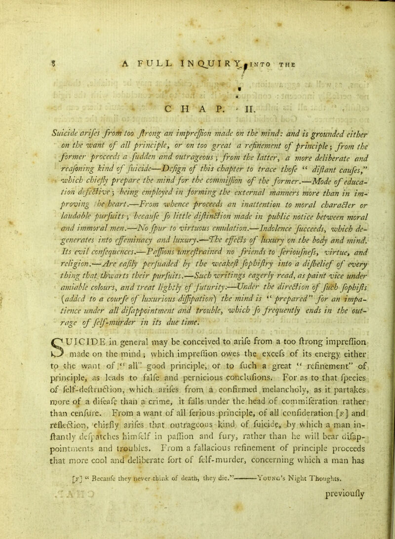 CHAP. IL Suicide arifes from too Jlrong an imprefjion made on the mi?id: and is grounded either ■ on the want of all principle, or on too great a refnetnejit of principle from the forjner proceeds a fudden and outrageous ; from the latter, a more deliberate and reafoning kind of filicide—Defign of this chapter to trace thofe  dijlant caufeSy ^vhich chiefly prepare the mind for the commifjlon of the former.—Mode of educa- tion defeSlivf; being employed in forming the external manners more than in im- proving the- heart.—-From whence proceeds an inattention to moral character or laudable purfuits j becaufe fo little difiinBion made in public notice between moral and immoral men.—No fpur to virtuous emulation.—Indolence fucceeds, which de- generates into effeminacy and luxury.-^I'he effeSis of luxury on the body and mind. Its evil confequences.—Pnfjions unreflrmned no friends to ferioufnefs, virtue, and religion.—Are eafily perjuaded by the weakefl fophijlry into a difbelief of every thing that; thwarts their purfuits.—S-uch writings eagerly read, as paint vice under amiable colours, and treat lightly of futurity.—Under the dire51 ion of fu'ch fophifs {added to a courfe of luxurious diffipation) the mind is prepared for an impa- tience under all difappointment and trouble, which fo jrequently ends in the out- rage of felf-murder in its due time. SUICIDE in general may be conceived to arife from a too ftrong impreffion made on the mind ; which impreffion owes the excefs of its energy either to -the want of/' all good principle, or to fuch a great refinement of principle, as leads to falfe and pernicious concUifions. For as to that fpecies of felf-dea:ru(5iion, which arifes from a confirmed melancholy, as it partakes more of a difeafe than a crime, it falls under the head of ccmmiferation rather than cenfure. From a want of all ferious principle, of all confideration [f] and refi<;<3:iDn, chiffiy arife-s that outrageous kind, of fuicide, by which a man in- ftantly defpatches himfelf in paffion and fury, rather than he will bear difap- pointments and troubles. From a fallacious refinement of principle proceeds that more cool and deliberate fort of felf-murder, concerning which a man has [>-]  Becaufe they never tbir.k of death, they die. Young's Night l^houghts. previoufly