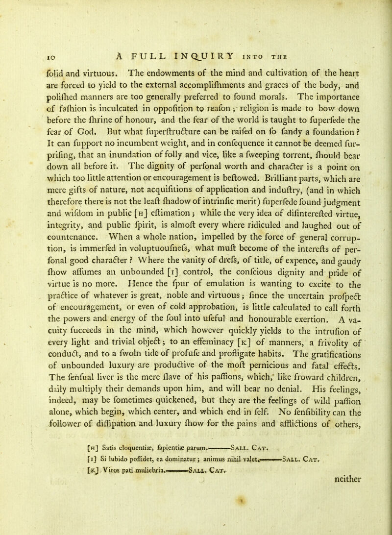 folid and virtuous. The endowments of the mind and cultivation of the heart are forced to yield to the external accomplifliments and graces of the body, and poliflied manners are too generally preferred to found morals. The importance of fafhion is inculcated in oppofition to reafon; religion is made to bow down before the fhrine of honour, and the fear of the world is taught to fuperfede the fear of God. But what fuperftru6lure can be raifed on fo fandy a foundation ? It can fupport no incumbent weight, and in confequence it cannot be deemed fur- prifing, that an inundation of folly and vice, like afweeping torrent, fhould bear down all before it. The dignity of perfonal worth and character is a point on which too little attention or encouragement is beftowed. Brilliant parts, which are mere gifts of nature, not acquifuions of application and induftry, (and in which therefore there is not the leaft fhadow of intrinfic merit) fuperfede found judgment and wifdom in public [h] eftimation 3 while the very idea of difmterefted virtue, integrity, and public fpirit, is almoft every where ridiculed and laughed out of countenance. When a whole nation, impelled by the force of general corrup- tion, is immerfed in voluptuoufnefs, what muft become of the interefts of per- fonal good chara6ler ? Where the vanity of drefs, of title, of expence, and gaudy ftiow afiiimes an unbounded [i] control, the confcious dignity and pride of virtue is no more. Hence the fpur of emulation is wanting to excite to the pra6tice of whatever is great, noble and virtuous fmce the uncertain profpe61: of encouragement, or even of cold approbation, is little calculated to call forth the powers and energy of the foul into ufeful and honourable exertion. A va- cuity fucceeds in the mind, which however quickly yields to the intrufion of every light and trivial obje6t j to an effeminacy [k] of manners, a frivolity of conduft, and to a fwoln tide of profufe and profligate habits. The gratifications of unbounded luxury are produdlive of the moft pernicious and fatal effe6ls. The fenfual liver is the mere flave of his paffions, which, like froward children, daily multiply their demands upon him, and will bear no denial. His feelings, ' indeed, may be fometimes quickened, but they are the feelings of wild paffion alone, which begin, which center, and which end in felf. No fenfibility can the follower of diffipation and luxury fhow for the pains and afflictions of others, [h] Satis eloquentiae, lapientiae parum. Sall. Cat. fi] Si lubido poflidet, ea dominatur j animus nihil valet*'——SaLL. Cat. [k,J Viros pati muliebjia. ■ Sau,. Cat, neither