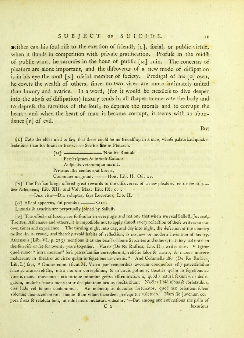 ittither can his foul rife to the exertion of friendly [l], focial, or public virtue, when it ftands in competition with private gratification. Profufe in the rnidft of public want, he caroufes in the hour of public [m] ruin. The concerns of pleafure are alone important, and the difcoverqr of a new mode of didipation is in his eye the moft [n] ufeful member of fociety. Prodigal of his [o] own, he covets the wealth of others, fince no two vices are more intimately united than luxury and avarice. In a word, (for it would be needlefs to dive deeper into the abyfs of diffipation) luxury tends in all fhapes to enervate the body and 16 deprefs the faculties of the foul; to deprave the morals and to corrupt the heart: and when the heart of man is become corrupt, it teems with an abun- dance [p] of evil. But {l] Cato the elder ufed to fay, that there co-uld be no friendihip in a man, whofe palate had quicker fenfations than his brain or heart. See his life in Plutarch. J]m] Non ita Romuli PrEefcriptum & intonfi Catonis Aufpiciis veterumque norma. Privatus illis cenfus erat brevis. Commune magnum. HoR. Lib. II. Od. xv. [n] The Perfian Icings offered great rewards to the difcoverexs of a new pleafure, cr a new din.1.— See Athenaeus, Lib. XII. and Val. Max, Lib. IX. c. i. —Dux vitas—Dia voluptas, fays Lucretius, Lib. II. {oj Alleni appetens, fui profufus. Sall. Luxuria & avaritia are perpetually joined by Sailuft. [p] The efFefts of luxury are fo fimilar in every age and nation, that when we read SallufI:, Juvenal,. Tacitus, Athenaeus and others, it is impoffible not to apply almoft every refleftion of thefe writers to our own times and experience. The turning night into day, and day into night, the defertion of the country to live in a croud, and thereby avoid habits of refleftion, is no new or modern invention of luxury. Athenaeus (Lib. VI. p. 273) mentions it as the boaft of fome Sybarites and others, that they had not feen the fun rife or fet for twenty years together. Varro (De Re Ruftica, Lib. II.) writes thu?.  Igitur quod nunc  intra murum fere patresfamilias correpferunt, reliftis falce & aratro, & manus movere maluerunt in theatro ac circo quam in fegetibus ac vinetis. And Columella alfo (De Re Ruftica^ Lib. I.) fays,  Omnes enim (ficut M. Varro jam temporibus avorum conqueftus eft) patresfamili^e falce ac aratro reli£lis, intra murum correpfirnus, & in circis potius ac theatris quam in fegetibus ac vinetis manus movemus : attonitique miramur geftus efFoeminatorum, quod anatura fexum viris dene- gatum, muliebri motu mentiantur decipiantque oculos fpetStantium. Nodes libidinlbus & ebrietatibus, dies ludo vel fomno confumimus. Ac nofmetipfos ducimus fortunatos, quod nec orientem folem videmus nec occidentem : itaque iftam vitam focordem perfequitur valetudo. Nam fic juvenum cor- pora fluxa & refoluta funt, ut nihil mors mutatura videatur.—But among ancient nations the palm of C 2 luxurious