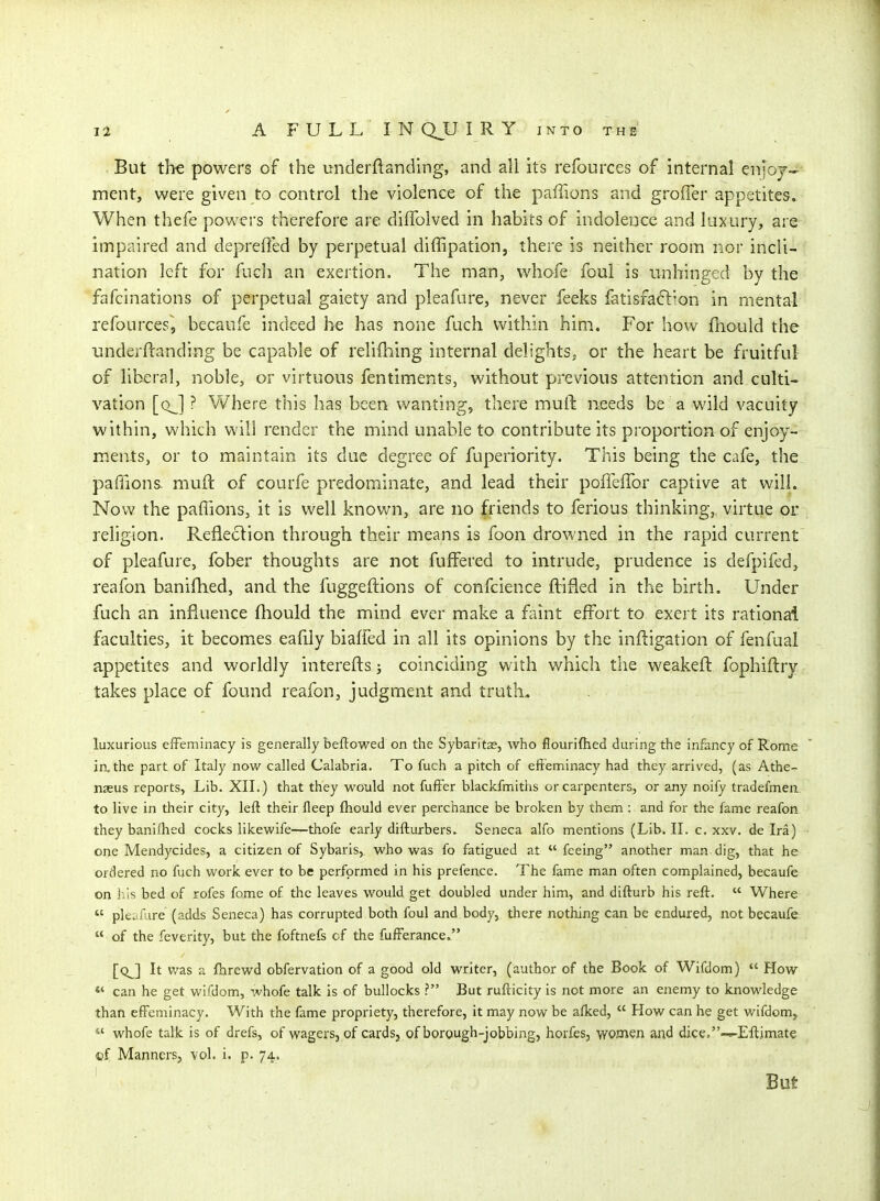 But the powers of the underflanding, and all its refources of internal enjoj- ment, were given to control the violence of the paffions and groffer appetites. When thefe powers therefore are diflblved in habits of indolence and luxury, are impaired and deprefied by perpetual diffipation, there is neither room nor incli- nation left for fuch an exertion. The man, whofe foul is unhinged by the fafcinations of perpetual gaiety and pleafure, never feeks fetisfaftion in mental refources, becaufe indeed be has none fuch within him. For how fliould the underflanding be capable of relifhing internal delights, or the heart be fruitful of liberal, noble, or virtuous fentiments, without previous attention and culti- vation [qJ ? Where this has been wanting, there muft needs be a wild vacuity within, which will render the mind unable to contribute its proportion of enjoy- ments, or to maintain its due degree of fuperiority. This being the cafe, the, paffions muft of courfe predominate, and lead their poffeflbr captive at will. Now the paflions, it is well known, are no friends to ferious thinking, virtue or rehgion, Refleclion through their means is foon drowned in the rapid current of pleafure, fober thoughts are not fuffered to intrude, prudence is defpifed, reafon banifhed, and the fuggeftions of confcience fVifled in the birth. Under fuch an influence fhould the mind ever make a faint effort to exert its rational faculties, it becomes eafily biaffed in all its opinions by the inftigation of fenfual appetites and worldly interefts j coinciding with which the weakeft fophiftry takes place of found reafon, judgment and truth. luxurious effeminacy is generally beftowed on the Sybaritse, who flourifhed during the infancy of Rome in.the part of Italy now called Calabria. To fuch a pitch of effeminacy had they arrived, (as Athe- nseus reports, Lib. XII.) that they would not fufi'er blackfmiths or carpenters, or any noify tradefmeii to live in their city, left their fleep fliould ever perchance be broken by them : and for the fame reafon they baniifhed cocks likewife—thofe early difturbers. Seneca alfo mentions (Lib. II. c. xxv. de Ira) one Mendycides, a citizen of Sybaris, who was fo fatigued at feeing another man dig, that he ordered no fuch work ever to be performed in his prefence. The fame man often complained, becaufe on his bed of rofes feme of the leaves would get doubled under him, and difturb his reft.  Where  pleafure (adds Seneca) has corrupted both foul and body, there nothing can be endured, not becaufe  of the feverity, but the foftnefe of the fufferance, [q^] It v/as a flirewd obfervation of a good old writer, (author of the Book of Wifdom)  How «' can he get wifdom, whofe talk is of bullocks ? But rufticity is not more an enemy to knowledge than eff'eminacy. With the fame propriety, therefore, it may now be alked,  How can he get wifdom, *' whofe talk is of drefs, of wagers, of cards, of borough-jobbing, horfes, women and dice/'-i-Eftimate of Manners, vol. i. p. 74. But