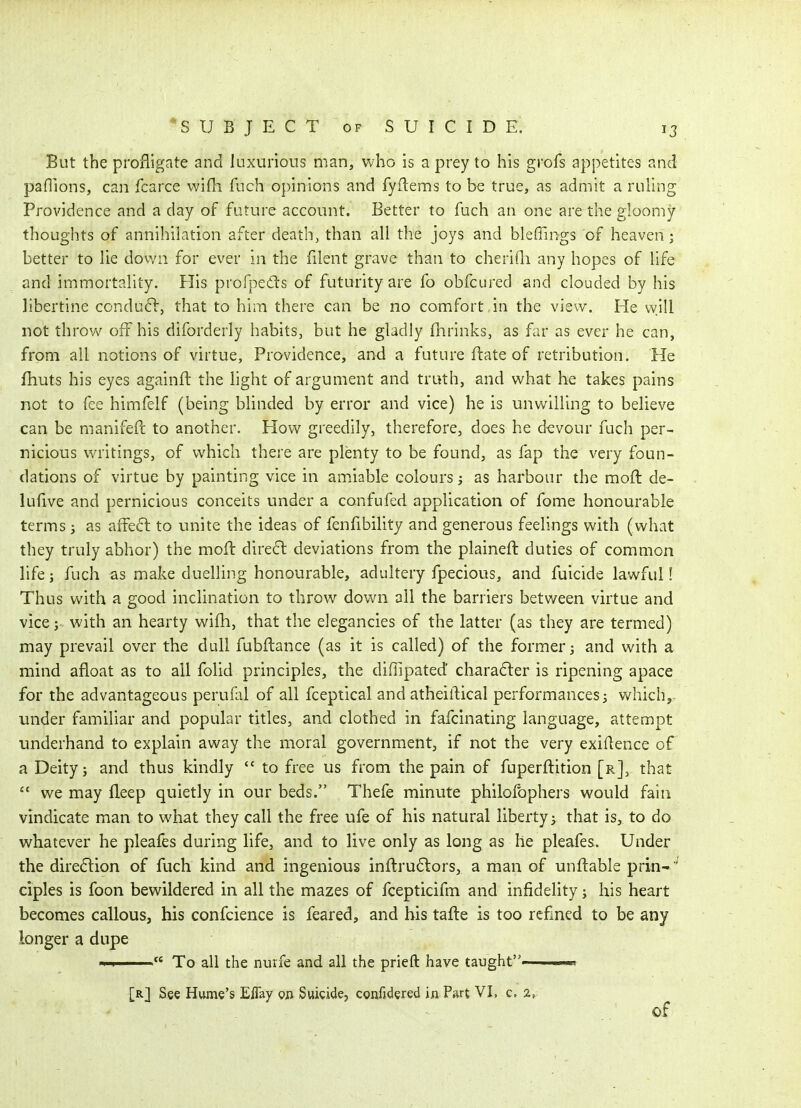 But the profligate and luxurious man, who is a prey to his grofs appetites and paflions, can fcarce wifh fuch opinions and fyfiems to be true, as admit a ruling Providence and a day of future account. Better to fuch an one are the gloomy thoughts of annihilation after death, than all the joys and bleffings of heaven ; better to lie dovvn for ever in the filent grave than to cheriQi any hopes of life and immortality. Flis profpeds of futurity are fo obfcured and clouded by his libertine condu6l, that to him there can be no comfort in the view. He will not throw off his diforderly habits, but he gladly fhrinks, as far as ever he can, from all notions of virtue. Providence, and a future flate of retribution. He fhuts his eyes againft the light of argument and truth, and what he takes pains not to fee himfelf (being blinded by error and vice) he is unwilling to believe can be manifeft to another. How greedily, therefore, does he d-evour fuch per- nicious writings, of which there are plenty to be found, as fap the very foun- dations of virtue by painting vice in amiable colours; as harbour the moft de- lufive and pernicious conceits under a confufed application of fome honourable terms j as afFeft to unite the ideas of fenfibility and generous feelings with (what they truly abhor) the mofl direct deviations from the plaineft duties of common life; fuch as make duelling honourable, adultery fpecious, and fuicide lawful! Thus with a good inclination to throw down all the barriers between virtue and vice; with an hearty wifh, that the elegancies of the latter (as they are termed) may prevail over the dull fubflance (as it is called) of the former; and with a mind afloat as to all folid principles, the diffipated chara6ler is ripening apace for the advantageous perufal of all fceptical and atheiftical performances; whichy under familiar and popular titles, and clothed in fafcinating language, attempt underhand to explain away the moral government, if not the very exiflence of a Deity; and thus kindly  to free us from the pain of fuperflition [r], that  we may fleep quietly in our beds. Thefe minute philofophers would fain vindicate man to what they call the free ufe of his natural liberty; that is, to do whatever he pleafes during life, and to live only as long as he pleafes. Under the dire61ion of fuch kind and ingenious inftru6lors, a man of unflable prin- ' ciples is foon bewildered in all the mazes of fcepticifm and infidelity; his heart becomes callous, his confcience is feared, and bis taile is too rcfmed to be any longer a dupe To all the nurfe and all the prieft have taught ■> [r] See Hume's Effay Qn Suicide, confidered in Part VI, c. 2, of I