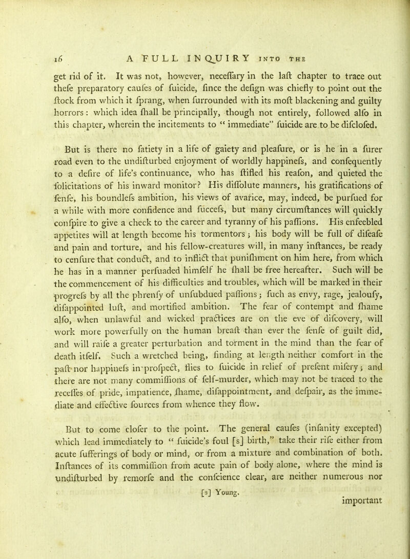 get rid of it. It was not, however, neceflary in the laft chapter to trace out thefe preparatory caufes of fuicide, fince the defign was chiefly to point out the Itock from which it fprang, when furrounded with its mofl: blackening and guilty horrors: which idea fhall be principally, though not entirely, followed alfo in this chapter, wherein the incitements to  immediate fuicide are to be difclofed. But is there no fatiety in a life of gaiety and pleafure, or is he in a furer road even to the undifturbed enjoyment of worldly happinefs, and confequently to a defire of hfe's continuance, who has ftifled his reafon, and quieted the folicitations of his inward monitor? His diffolute manners, his gratifications of fenfe, his boundlefs ambition, his views of avarice, may, indeed, be purfued for a while with more confidence and fuccefs, but many circumftances will quickly confpire to give a check to the career and tyranny of his pafiions. His enfeebled appetites will at length become his tormentors; his body will be full of difeafe and pain and torture, and his fellow-creatures will, in many inftances, be ready to cenfure that conduft, and to inflifl that punifiiment on him here, from which he has in a manner perfuaded himfelf he fhall be free hereafter. Such will be the commencement of his difficulties and troubles, which will be marked in their progrefs by all the phrenfy of unfubdued pafiions j fuch as envy, rage, jealoufy, difappointed luft, and mortified ambition. The fear of contempt and fliame alfo, when unlawful and wicked pra6lices are on the eve of difcovery, will work more powerfully on the human breafi: than ever the fenfe of guilt did, and will raife a greater perturbation and torment in the mind than the fear of death itfelf. Such a wretched being, finding at length neither comfort in the paft nor happinefs in-profpe6t, flies to fuicide in relief of prefent mifery 3 and there are not many commiflions of felf-murder, which may not be traced to the xecelFes of pride, impatience, .ftiame, difappointment, and defpair, as the imme- diate and effective fources from vv'hence they flaw. But to come clofer to the point. The general caufes (infanity excepted) which lead immediately to  filicide's foul [s] birth, take their rife either from acute fufferings of body or mind, or from a mixture and combination of both. Inftances of its commiffion from acute pain of body alone, where the mind is vndifturbed by remorfe and the confcience clear, are neither numerous nor [sj Young. important