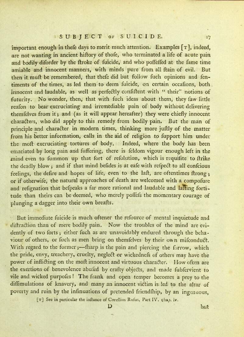 important enough in thefe days to merit much attention. Examples [t], indeed, are not wanting in ancient hiftory of thofe, who terminated a life of acute pain and bodily diforder by the ftroke of fuicide, and who poffeifed at the fame time amiable and innocent manners, with minds pure from all ftain of evil. But then it muft be remembered, that thefe did but foiiow fuch opinions and fen- timents of the times, as led them to deem fuicide, on certain occafions, both innocent and laudable, as well as perfectly conliftent with  their notions of futurity. No wonder, then, that with fuch ideas about them, they faw little reafon to bear excruciating and irremediable pain of body without delivering themfelves from it; and (as it will appear hereafter) they were chiefly innocent chara6ters, who did apply to this remedy from bodily pain. But the man of principle and character in modern times, thinking more juftly of the matter from his better information, calls in the aid of religion to fupport him under the moft excruciating tortures of body. Indeed, where the body has been emaciated by long pain and fuffering, there is feldom vigour enough left in the mind even to fummon up that fort of refolution, which is requiiite to ftrike the deadly blow j and if that mind befides is at eafe with refpe6l to all confcious feeUngs, the defire and hopes of life, even to the laft, are oftentimes ftrong; or if otherwife, the natural approaches of death are welcomed with a compofure and refignation that befpeaks a far more rational and laudable and laBing forti- tude than theirs can be deemed, who merely poflefs the momentary courage of plunging a dagger into their own breafts. But immediate fuicide is much oftener the refource of mental inquietude and diftradion than of mere bodily pain. Now the troubles of the mind are evi- dently of two forts J either fuch as are unavoidably endured through the beha- viour of others, or fuch as men bring on themfelves by their ow n mifcondu6l:. With regard to the former j—fliarp is the pain and piercing the forrow, which the pride, envy, treachery, cruelty, negle6t or wickednefs of others may have the power of infliding on the moft innocent and virtuous charader. How often are the exertions of benevolence abuled by crafty objeds, and -made fubfervient to vile and wicked purpofes ! The frank and open temper becomes a prey to the diffimulations of knavery, and many an innocent viftira is led to the altar of poverty and ruin by the infinuations of pretended friendfliip, by an ingenuous, [t] See in particular the inftance of Corellius Rufus, Part IV. chap. iv. D but