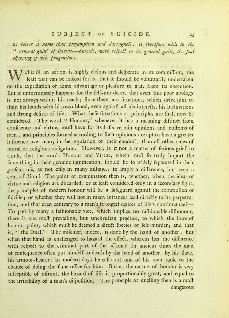 fio letter a name than prefumption and daringnefs i it therefore adds to the *' general guilt of fuicide,—Suicide^ ivith refpe^ to its general guilty the foul offspring oj 'uile progenitors. HEN an a6lion is highly vicious and defperate in its commiiTion, the leaft that can be looked for is, that it fhould be voluntarily undertaken on the expedation of fome advantage or pleafure to arife from its execution. But it unfortunately happens for the felf-murderer, that even this poor apology is not ajvi^ays within his reach j fince there are fituations, which drive him to ftain his hands with his own blood, even againft all his interefts, his inclinations and ftrong defires of life. What thefe fituations or principles are fhall now be ccnfidered. The word *' Honour, whenever it has a meaning diftindt from confcience and virtue, muft have for its bafis certain opinions and cuftoms of men ; and principles formed according to fuch opinions ai'e apt to have a greater influence over many in the regulation of their condud, than all other rules of moral or religious obligation. However, is it not a matter of ferious grief to think, that the words Honour and Virtue, which mufl fo truly import the fame thing in their genuine fignification, fhould be fo v^'idely feparated in their prefent ufe, as not only in many inftances to imply a difference, but even a contradi6lion ? The point of examination then is, whether, when the ideas of virtue and religion are difcarded, or at leaft conlidered only in a fecondary light, the principles of modern honour will be a fafeguard againft the commiffion of fuicide j or whether they will not in many inftances lead direclly to its perpetra- tion, and that even contrary to a man's ftrongeft defires of life's continuance?— To pafs by many a faftiionable vice, which implies no faftiionable diflionour, there is one moft prevailing, but unchriftian prac^lice, to which the laws of honour point, which muft be deemed a dired fpecies of felf-murder; and that is,  the Duel. The mifchief, indeed, is done by the hand of another; but when that hand is challenged to hazard the effe<5t, wherein lies the difference with refpedt to the criminal part of the aftion ? In ancient times the man of confequence often put himfelf to death by the hand of another, by his Have, his armour-bearer; in modern days he calls out one of his own r^nk to the chance of doing the fame office for him. But as the nature of honour is very fufceptible of affront, the hazard of life is proportionably great, and equal to the irritability of a man's difpofition. The principle of duelling then is a moft dangerous