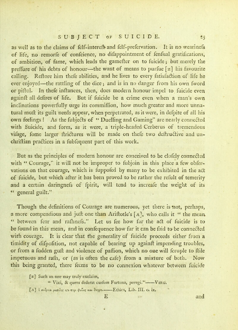 as well as to the claims of felf-interefl* and felf-prefervation. It is no wearinefs of life, no remorfe of confcience, no difappointment of fenfual gratifications, of ambition, of fame, which leads the gamefter on to fuicide; but merely the prefTurc of his debts of honour—the want of means to purfue [z] his favourite calling. Reftore him thefe abilities, and he lives to every fatisfadion of life he ever enjoyed—the rattling of the dice; and is in no danger from his own fword or piftol. In thefe infliances, then, does modern honour impel to fuicide even againft all defires of life. But if fuicide be a crime even v.'hen a man's own inclinations povv^erfully urge its commiffion, how much greater and more unna- tural mufl its guilt needs appear, when perpetrated, as it were, in defpite of all his own feelings ! A^s the fubjefts of  Duelling and Gaming are nearly connected with Suicide, and form, as it were, a triple-headed Cerberus of tiemendous vifage, fome larger iiriclures will be made on thefe two deftru61ive and uu- chriftian practices in a fubfequent part of this work. But as the principles of modern honour are co'.iceived to be clofely conne6led with *' Courage, it will not be improper to fubjoin in this place a few obfer- vations on that courage, which is fuppofed by many to be exhibited in the ad: of fuicide, but which after it has been proved to be rather the refult of temeiity and a certain daringnefs of fpirit, will tend to increafe the weight of its  general guilt. , . Though the definitions of Courage are numerous, yet there is not, perhaps, a more compendious and juft one than Ariftotle's [a], v/ho calls it  the mean, *' between fear and raflinefs. Let us fee how far the a6t of fuicide is to be found in this mean, and in confequence how far it can be faid to be connected with courage. It is clear that the generahty of fuicide proceeds either from a timidity of difpofition, not capable of bearing up againft impending troubles, or from a fudden guft and violence of paffion, which no one will fcruple to ftile impetuous and raQi, or (as is often the cafe) from a mixture of both. Now this being granted, there feeras to be no connexion whatever between fuicide [z] Such an one may truly exclaim,  Vixi, & quern dederat curfum Fortuna, peregi. Virg-. ,[a] -W-vJp.;i»//-6cr-1-/;? eft wEfi fxos* $«ffii. Ethics, Lib. III. c* ix. E and