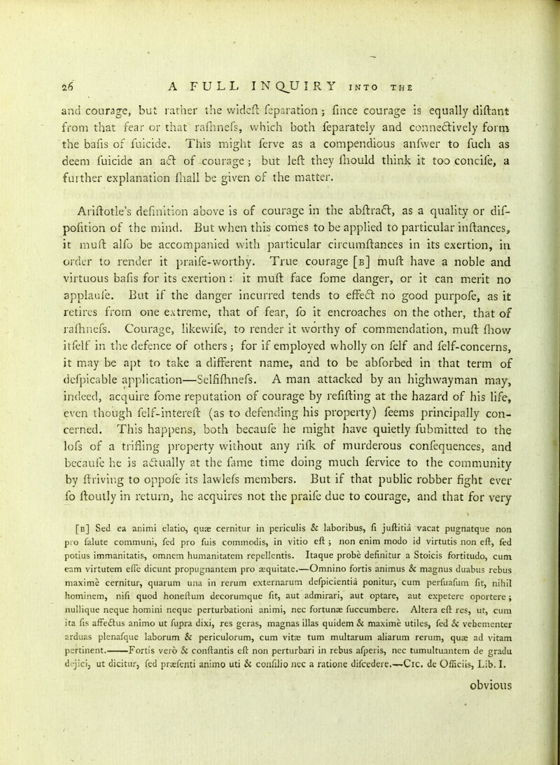 anci courage, but rather the wldcft reparation; fince courage is equally diftant froni that fear or tiiat rarnnefs, which both feparately and conne6liveIy form the bafis of faicide. This might ferve as a compendious anfwer to fach as deem fuicide an aft of courage ; but left they fnould think it too concife, a farther explanation fiiall be given of the matter. Ariftotle's definition above is of courage in the abftra6l, as a quality or dif- pofition of the mind. But when this comes to be applied to particular inftances, it muft alfo be accompanied with particular circumftances in its exertion, in order to render it praife-worthy. True courage [b] mufi: have a noble and virtuous bafis for its exertion : it muft face feme danger, or it can merit no appiaufe. But if the danger incurred tends to efFeft no good purpofe, as it retires from one extreme, that of fear, fo it encroaches on the other, that of rafhnefs. Courage, likewife, to render it worthy of commendation, muft fliow itfeif in the defence of others; for if employed wholly on felf and felf-concerns, it may be apt to take a different name, and to be abforbed in that term of dcfpicable application—Selfifhnefs. A man attacked by an highwayman may, indeed, acquire fome reputation of courage by refifting at the hazard of his life, even though felf-intercft (as to defending his property) feems principally con- cerned. This happens, both becaufe he might have quietly fubmitted to the lofs of a trifling property without any rifk of murderous confequences, and becaufe he is adually at the fame time doing much fervice to the community by ft riving to oppofe its lawlefs members. But if that public robber fight ever fo ftoully in return, he acquires not the praife due to courage, and that for very [b] Sed ea animi elatio, quae cernltur in periculis & laboribus, fi juftitia vacat pugnatque non pro falute communi, fed pro fuis commodis, in vitio eft ; non enim modo id virtutis non eft, fed potius immanitatis, omnem humanitatem repellentis. Itaque probe definitur a Stoicis fortitudo, cum. cam virtutem efie dicunt propugnantem pro aequitate.—Omnino fortis animus & magnus duabus rebus maxime cernitur, quarum una in rerum externarum defpicientia ponitur, cum perfuafum fit, nihil hominem, nifi quod honeftum dccorumque fit, aut admirari, aut optare, aut expetere oportere ; nullique neque homini neque perturbationi animi, nec fortunae fuccumbere. Altera eft res, ut, cum ita fis afFeftus animo ut fupra dixi, res geras, magnas illas quidem & maxime utiles, fed Si vehementer arduas plenafque laborum & periculorum, cum vitae tum multarum aliarum rerum, quae ad vitam pertinent. Fortis vero Si conftantis eft non perturbari in rebus afperis, nec tumultuantem de gradu dejici, ut dicitur, fed praefenti animo uti & confilio nec a ratione difcedere.—Cic. de Officiis, Lib. I. obvious