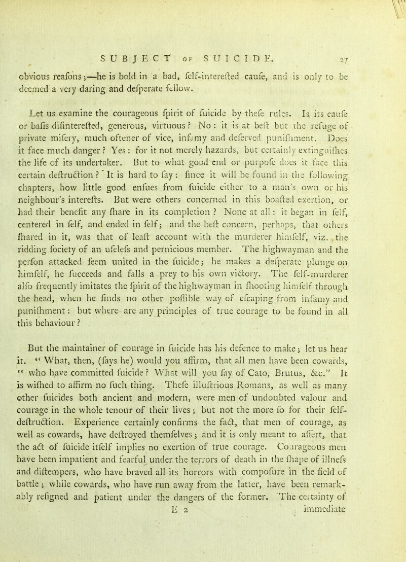 obvious reafons;—he is bold in a bad, felf-intereiled caufe, and is only to be deemed a very daring and defpsrate fellow. Let us examine the courageous fpirit of fuicide by thefe rules. Is its caufe or bafis difmterefted, generous, virtuous ? No : it is at beH: but the refuge of private mifery, much oftener of vice, inf.imy and deferved punlfnment. Does it face much danger? Yes: for it not merely hazards, but certainly extingaifhcs the life of its undertaker. But to what good end or purpofe docs it face tliis certain deftruftion ? It is hard to fay : hnce it will be found in tiis following chapters, how little good enfues from fuicide either to a man's own or his neighbour's interefts. But were others concerned in this boafted exertion, or had their benefit any fliare in its completion ? None at ail: it began in feif, centered in felf, and ended in felf; and the beft concern, perhaps, tliat others fliared in it, was that of leaft account with the murderer himfelf, viz. the ridding fociety of an ufelefs and pernicious member. The highwayman and the perfon attacked feem united in the fuicide; he makes a defperate plunge on himfelf, he fucceeds and falls a prey to his own vidtory. The felf-murderer alfo frequently imitates the fpirit of the highwayman in fnootiiig himfeif through the head, when he finds no other pofiible way of efcaping from infamy and punifhment: but where are any principles of true courage to be found in all this behaviour ? , But the maintainer of courage in fuicide has his defence to makej let us hear it.  What, then, (fays he) would you afRrm, that all men have been cowards, ** who have committed fuicide? What will you fay of Cato, Brutus, &c. It is wifhed to affirm no fuch thing. Thefe iilufi:rious Romans, as well as many other fuicides both ancient and modern, were men of Undoubted valour and courage in the whole tenour of their lives; but not the more fo for their felf- deftru6lion. Experience certainly confirms the fact, that men of courage, as well as cowards, have deflroyed themfelves j and it is only meant to aliert, that the aft of fuicide itfelf implies no exertion of true courage. Courageous men have been impatient and fearful under the terrors of death in the fliape of illneis and diflempers, who have braved all its horrors with compofure in the field of battle ; while cowards, who have run away from the latter, have been remark- ably refigned and patient under the dangers of the former. The cei tainty of E 2 immediate