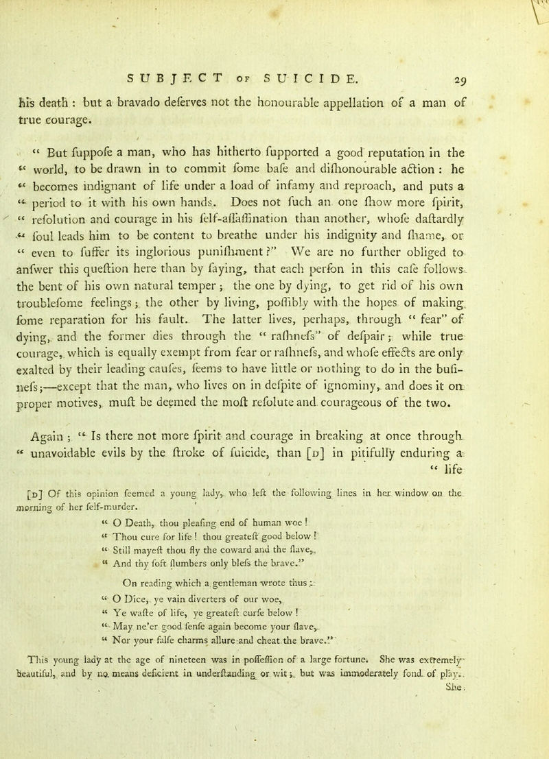 Bis death : but a bravado deferves not the honourable appellation of a man of true eourage. But fuppofe a man, who has hitherto fapported a good reputation in the world, to be drawn in to commit fome bafe and didionourable a6lion : he becomes indignant of life under a load of infamy and reproach, and puts a period to it with his own hands. Does not fuch an one fhow more fpirit,  refolution and courage in his felf-aflaffination than another, whofe daftardly foul leads him to be content to breathe under his indignity and flianie,. or  even to fuffer its inglorious punifliment ? We are no further obliged to anfvver this queftion here than by faying, that each perfon in this cafe follows^, the bent of his ovv'n natural temper; the one by dying, to get rid of his own troublefome feelings; the other by living, poffibly with the hopes of making,, fome reparation for his fault. The latter lives, perhaps, through  fear of dying, and the former dies through the  rafhnefs of defpair; while true courage, which is equally exempt from fear or raflmefs, and whofe effe6ts are only exalted by their leading caufes, feems to have little or nothing to do in the bufi- iiefs;—except that the man, who lives on in defpite of ignominy,, and does it on- proper motives, mud be deemed the moft refolute and. courageous of the two. Again ; Is there not more fpirit and courage in breaking at once through  unavoidable evils by the flroke of fuicide, than [d] in pitifully enduring a  hfe [d] Of this opinion feemed n young lady,, who left the following lines in her window on the iljoming of her felf-murder.  O Death, thou pleafmg end of human woe ! -  Thou cure for life ! thou greateft good below V  Still mayeft thou fly the coward and the Have,,  And thy foft flumbers only blefs the brave. On reading which a gentleman wrote thus.i:  O Dice,, ye vain diverters of our woe,  Ye wafte of life, ye greatefl curfe below ! - May ne'er good fenfe again become your Have,,  Nor your falfe charms allure and cheat the brave.'.*' This young lady at the age of nineteen was in pofleffion of a large fortune. She was exf)i-eme!y~ lieautiful, and by ua means deficient in underftanding or v/it k, but was ijcninoderately fond, of play*. Siie.
