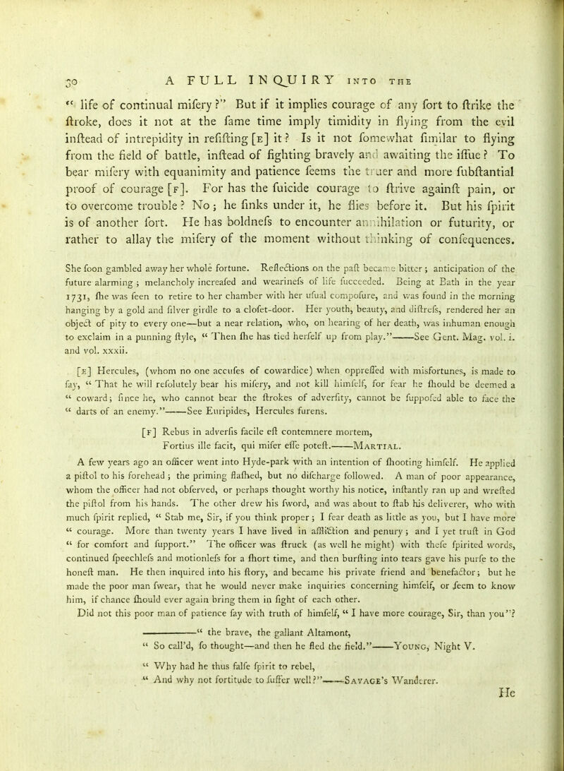 life of continual mifery ? But if it implies courage of any fort to ftrike the ftroke, does it not at the fame time imply timidity in flying from the evil inftead of intrepidity in refifcing [e] it ? Is it not fomewhat fnnilar to flying from the field of battle, inftead of fighting bravely and awaiting the ififue ? To bear mifery with equanimity and patience feems the ti aer and more fubftantial proof of courage [f]. For has the fuicide courage to ftrive againft pain, or to overcome trouble ? No; he finks under it, he flies before it. But his fpirit is of another fort. He has boldnefs to encounter an .Ihilation or futurity, or rather to allay the mifery of tlie moment without ihhiking of confequences. She foon gambled away her whole fortune. Refleftions on the pad: became bitter ; anticipation of the future alarming ; melancholy increafed and wearinefs of life fucceeded. Being at Eath in the year 1731, flie was feen to retire to her chamber with her ufual compofure, and was found in the morning hanging by a gold and filver girdle to a clofet-door. Her youth, beauty, and diftrefs, rendered her an object of pity to every one—but a near relation, who, on hearing of her death, was inhuman enough to exclaim in a punning ftyle,  Then flie has tied herfelf up from play. See Gent. Mag. vol. i. and vol. xxxii. [e] Hercules, (whom no one acciifes of cowardice) when opprelTed with misfortunes, is made to fay,  That he will refolutely bear his mifery, and not kill himfclf, for fear he fhould be deem.ed a  coward; fince he, who cannot bear the ftrokes of adverfity, cannot be fuppof^d able to face the  darts of an enemy. See Euripides, Hercules furens. [f] Rebus in adverfis facile eft contemnere mortem, Fortius ille facit, qui mifer effe poteft. Martial. A few years ago an officer went into Hyde-park with an intention of (hooting himfelf. He applied a piftol to his forehead ; the priming flaftied, but no difcharge followed. A man of poor appearance, whom the officer had not obferved, or perhaps thought worthy his notice, inftantly ran up and wrefted the piftol from his hands. The other drew his fword, and was about to ftab his deliverer, who with much fpirit replied,  Stab me, Sir, if you think proper; I fear death as little as you, but I have more  courage. More than twenty years I have lived in afflitStlon and penury; and I yet truft in God  for comfort and fupport. The officer was ftruck (as well he might) with thefe fpiritcd words, continued fpeechlefs and motionlefs for a fliort time, and then burfting into tears gave his purfe to the honeft man. He then inquired into his ftory, and became his private friend and benefactor; but he made the poor man fwear, that he would never make inquiries concerning himfelf, or /eem to know him, if chance fliould ever again bring them in fight of each other. Did not this poor man of patience fay with truth of himfelf,  I have more courage. Sir, than you? —  the brave, the gallant Altamont,  So call'd, fo thought—and then he fled the held. Young, Night V.  V/hy had he thus falfe fpirit to rebel, And why not fortitude toXufFex well?-——Savage's Wanderer. - He