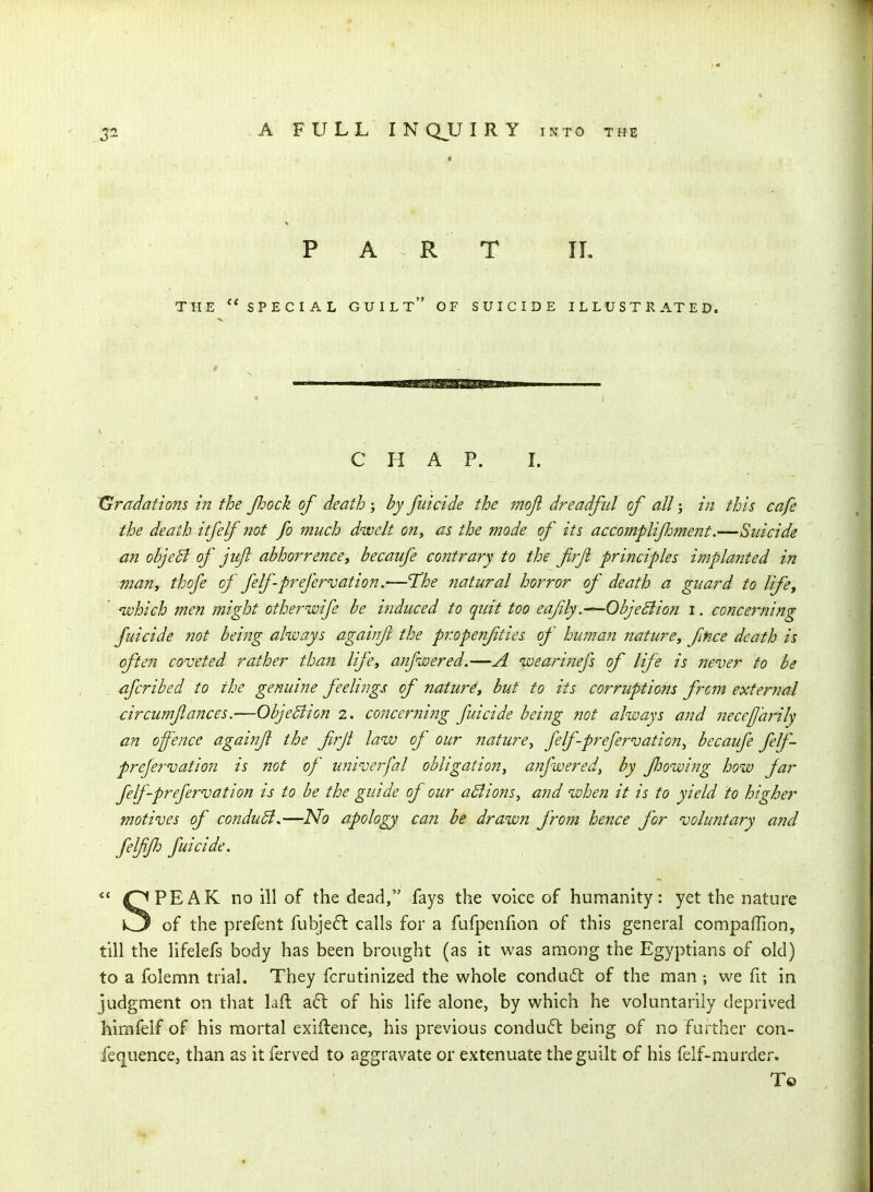 PART IL THE special guilt OF SUICIDE ILLUSTRATED. 111—■mgmftiiiiiiL.yt^wBM—1.1 « j C H A p. L Gradations in the Jhock of death ; by fuicide the mojl dreadful of all; in this cafe the death itfelf not fo much dwelt on^ as the mode of its accomplijhment.—Suicide an objeB of jujl abhorrence, becaufe contrary to the firft principles implanted in man, thofe of felfprefervation.—The natural horror of death a guard to life, ' ivhich men might other wife be induced to quit too eafily.—ObjeBion i. concei-ning fuicide not being always againf the propenfties of human nature, fnce death is often coveted rather than life, anfwered.—A wearinefs of life is never fo be , afcribed to the genuine feelings of nature, but fo its corruptions from external circumfances.—ObjeBion 2. co7icer?iing fuicide being not always and necefj'arily an offence agaijif the firf law of our nature, felfprefervation^ becaufe felf- prefervation is not of univerfal obligation^ anfwered, by fhowing how far felfprefervation is to be the guide of our aBions, and when it is to yield fo higher motives of conduSl,—ISfo apology can he drawn from hence for voluntary and felffh fuicide.  OPEAK no ill of the dead, fays the voice of humanity: yet the nature k3 of the prefent fubje6l calls for a fufpenfion of this general compaffion, till the lifelefs body has been brought (as it was among the Egyptians of old) to a folemn trial. They fcrutinized the whole condacSt of the man ; we fit in judgment on that lall: a6t of his life alone, by which he voluntarily deprived himfeif of his mortal exiftence, his previous conduct being of no farther con- fequence, than as it ferved to aggravate or extenuate the guilt of his felf-murder. To