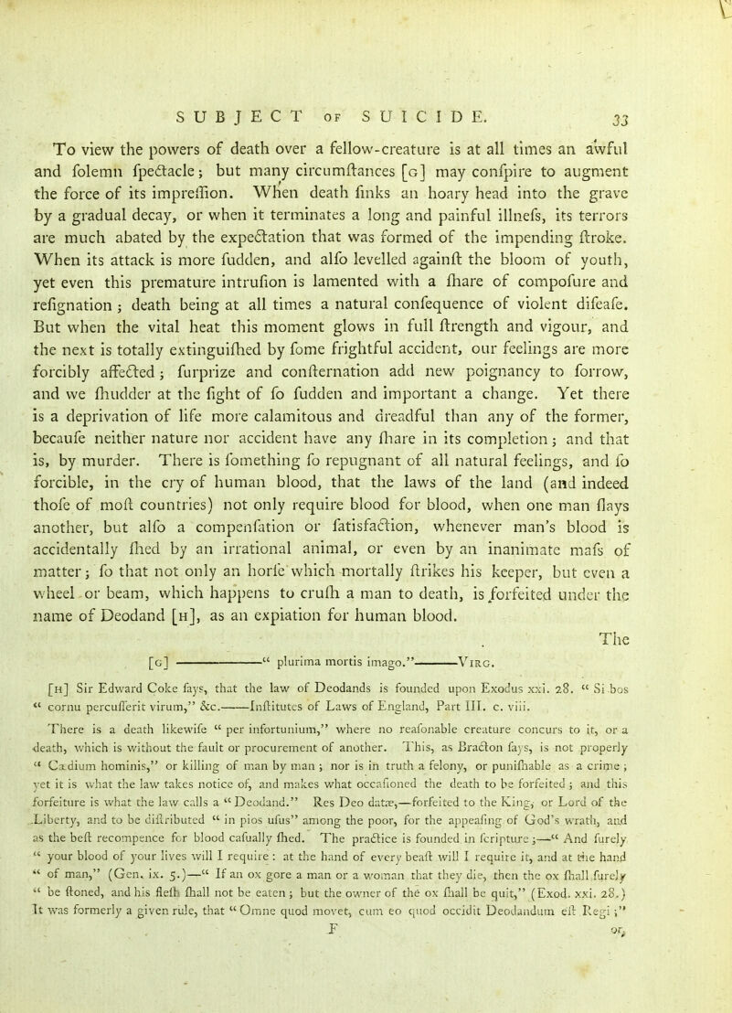 To view the powers of death over a fellow-creature is at all times an awful and folemn fpedtacle; but many circumflances [g] may confpire to augment the force of its imprellion. When death fmks an hoary head into the grave by a gradual decay, or when it terminates a long and painful illnefs, its terrors are much abated by the expe6lation that was formed of the impending ftroke. When its attack is more fudden, and alfo levelled againft the bloom of youth, yet even this premature intrufion is lamented with a fhare of compofure and refignation ; death being at all times a natural confequence of violent difeafe. But when the vital heat this moment glows in full flrength and vigour, and the next is totally extinguifhed by feme frightful accident, our feelings are more forcibly affeded; furprize and confternation add new poignancy to forrow, and we fhudder at the fight of fo fudden and important a change. Yet there is a deprivation of life more calamitous and dreadful than any of the former, becaufe neither nature nor accident have any fliare in its completion; and that is, by murder. There is fomething fo repugnant of all natural feelings, and fo forcible, in the cry of human blood, that the laws of the land (and indeed thofe of mod countries) not only require blood for blood, when one man flays another, but alfo a compenfation or fatisfaftion, whenever man's blood is accidentally flied by an irrational animal, or even by an inanimate mafs of matter J fo that not only an horfe which mortally flrikes his keeper, but even a wheel or beam, which happens to crufh a man to death, is forfeited under the name of Deodand [h], as an expiation for human blood. • . , The [g]  plurima mortis imago. ViRC. [h] Sir Edward Coke fays, that the law of Deodands is founded upon Exodus xxi. 28,  Si bos  cornu percuflerit virum, &c. Inftitutes of Laws of England, Part III, c. viii. There is a death likewife  per infortunium,'' where no reafonable creature concurs to it, or a •death, which is v/ithout the fault or procurement of another. This, as Braclon fays, is not properly '* Cxdium hominis, or killing of man by man ; nor is in truth a felony, or punifnable as a crime ; vet it is what the law takes notice of, and m.akes what occafioned the death to be forfeited ; and this forfeiture is what the law calls a Deodand. Res Deo datne,—forfeited to the King,- or Lord of the -Liberty, and to be dillributed ■ in pios ufus among the poor, for the appeafing of God's wratli, and as the beft recompence for blood cafually fhed. The praftice is founded in fcripturc ;— And furely,  your blood of your lives will I require : at the hand of every beafi: will I require it, and at tiie hand  of man, (Gen., ix. 5.)— If an ox gore a man or a woman that they die, then the ox fhallfare]^  be ftoned, and his fleit fhall not be eaten ; but the owner of the ox fiiall be quit, (Exod. xxi. 28.) It was formerly a given rule, that Omne quod movet, cum eo quod occidit DeoJandum ell: Kegi ;