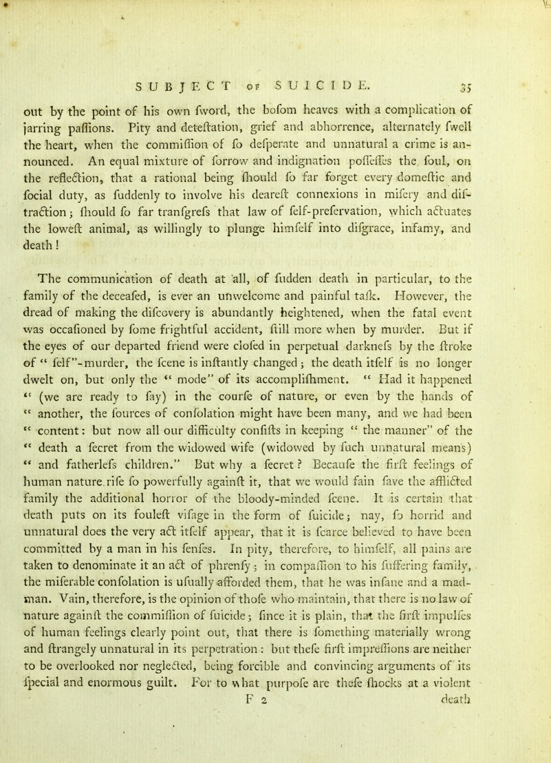 out by the point of his own fwoid, the bofom heaves with a complication of jarring paffions. Pity and deteftation, grief and abhorrence, alternately fweil the heart, when the commiffion of fo defperate and unnatural a crime is an- nounced. An equal mixture of forrow and indignation pofTeill's the foul, on the refie6lion, that a rational being {liould fo far forget every domeftic and focial duty, as fuddenly to involve his deareft connexions in mifery and dif- traftion j fhould fo far tranfgrefs that law of felf-prefervation, which actuates the loweft animal, as willingly to plunge himfeif into difgrace, infamy, and death! The communication of death at all, of fudden death in particular, to the family of the deceafed, is ever an unwelcome and painful tail<:. However, the dread of making the difcovery is abundantly heightened, when the fatal event was occafioned by fome frightful accident, ftill more when by murder. But if the eyes of our departed friend were clofed in perpetual darknefs by the ftroke of  felf-raurder, the fcene is inftantly changed; the death itfelf is no longer dwelt on, but only the *' mode of its accomplifhment.  Had it happened (we are ready to fay) in the courfe of nature, or even by the hands of *' another, the fources of confolation might have been many, and v/e had been  content: but now all our difficulty confifts in keeping  the manner of the death a fecret from the widowed wife (widowed by fach unnatural means)  and fatherlefs children. But why a fecret ? Becaufe the firfl: feelings of human nature rife fo powerfully againft it, that vv^e would fain fave the afflifted family the additional horror of the bloody-minded fcene. It is certain that death puts on its fouleft vifage in the form of fuicide; nay, fo horrid and unnatural does the very a6l itfelf appear, that it is fcarce believed to have been committed by a man in his fenfes. In pity, therefore, to himfeif, all pains are taken to denominate it an a6l of phrenfy; in compaffion to his fuff>;ring family, the miferable confolation is ufually-afforded them, that he was infane and a mad- man. Vain, therefore, is the opinion of thofe who maintain, that there is no law of nature againft the commiffion of fuicide; lince it is plain, that the firft impulfes of human feelings clearly point out, that there is fomeihing materially wrong and ftrangely unnatural in its perpetration : but thefe firft impreffions are neither to be overlooked nor negleded, being forcible and convincing arguments of its fpecial and enormous guilt. For to what purpofe are thefe fliocks at a violent - F 2 death