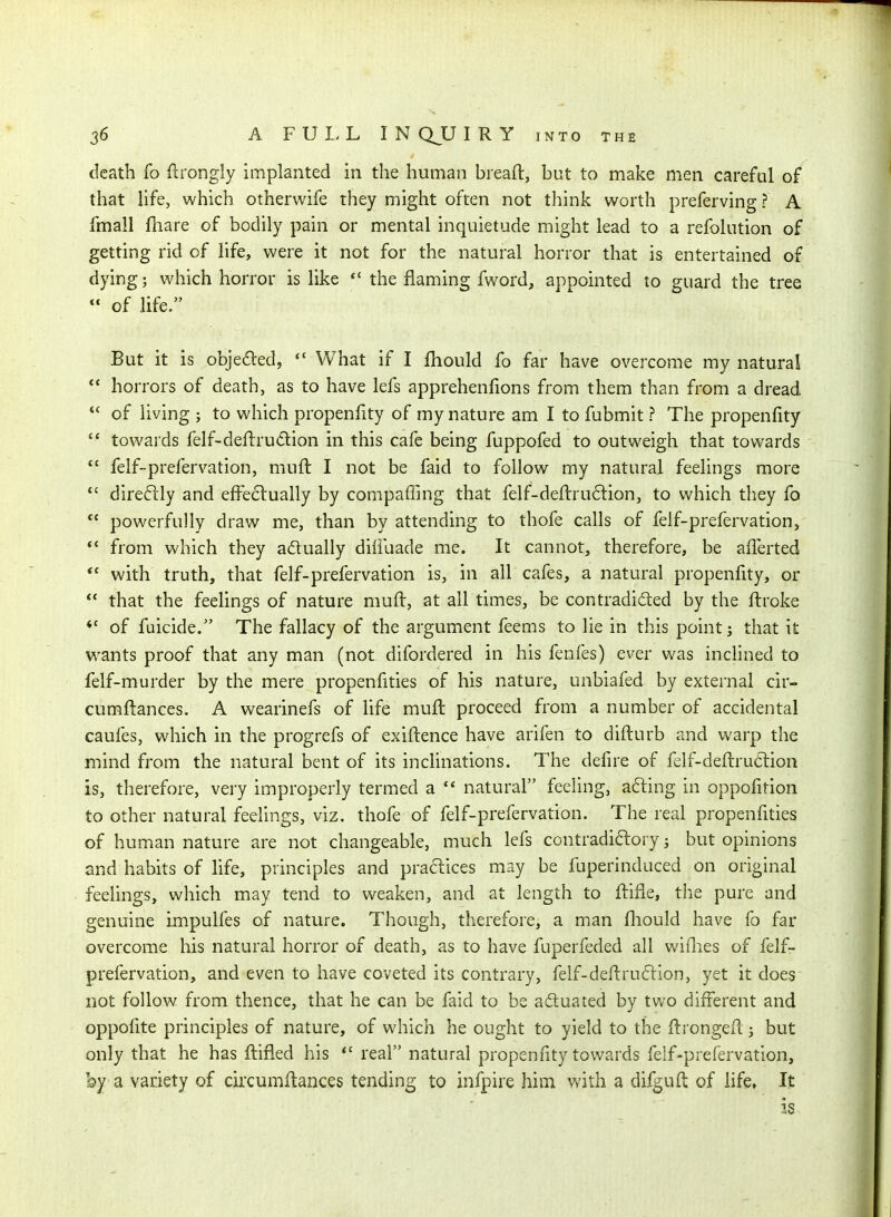death fo ftrongly implanted in the human breafl, but to make men careful of that life, which otherwife they might often not think worth preferving ? A fmall fliare of bodily pain or mental inquietude might lead to a refolution of getting rid of life, were it not for the natural horror that is entertained of dying; which horror is like  the flaming fword, appointed to guard the tree *' of life. But it is objected,  What if I fliould fo far have overcome my natural  horrors of death, as to have lefs apprehenfions from them than from a dread  of living ; to which propenfity of my nature am I to fubmit ? The propenfity  towards felf-defbrudlion in this cafe being fuppofed to outweigh that towards '  felf-prefervation, muft I not be faid to follow my natural feelings more  direftly and efFe6tually by compaffing that felf-dell:ru6lion, to which they fo *' powerfully draw me, than by attending to thofe calls of felf-prefervation, *' from which they adually dililiade me. It cannot, therefore, be afferted *' with truth, that felf-prefervation is, in all cafes, a natural propenfity, or  that the feelings of nature muft, at all times, be contradicted by the ftroke of fuicide. The fallacy of the argument feems to lie in this point; that it wants proof that any man (not difordered in his fenfes) ever was inclined to felf-murder by the mere propenfities of his nature, unbiafed by external cir- cumftances. A wearinefs of Hfe muft proceed from a number of accidental caufes, which in the progrefs of exiftence have arifen to difturb and warp the mind from the natural bent of its inclinations. The defire of felf-deftru61ion is, therefore, very improperly termed a  natural feeling, a6ling in oppofition to other natural feelings, viz. thofe of felf-prefervation. The real propenfities of human nature are not changeable, much lefs contradiftory; but opinions and habits of life, principles and practices may be fuperinduced on original feelings, which may tend to weaken, and at length to ftifle, the pure and genuine impulfes of nature. Though, therefore, a man fliould have fo far overcome his natural horror of death, as to have fuperfeded all wiflies of felf- prefervation, and even to have coveted its contrary, felf-deftru6lion, yet it does not follow from thence, that he can be faid to be aduated by two different and oppofite principles of nature, of which he ought to yield to the ftrongeft j but only that he has ftifled his *'real natural propenfity towards felf-prefervation, by a variety of cifcumftances tending to infpire him with a difguft of life, It is