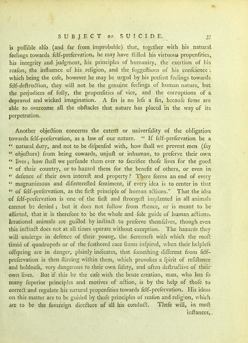 is poffible alfo (and far from improbable) that, together with his natural, feelings towards felf-prefervation, he may have ftifled his virtuous propenfities,. his integrity and judgment, his principles of humanity, the exertion of his reafon, the influence of his religion, and the fuggeftions of his confcience :. which being the cafe, however he may be urged by his prefent feelings towards felf-deftrudion, they will not be the genuine feelings of human nature, but the prejudices of folly, the propenlities of vice, and the corruptions of a depraved and wicked imagination. A fin is no lefs a fin, becaufe fome are able to overcome all the obftacles that nature has placed in the way of its. perpetration. Another objedion concerns the extent or univerfality of the obligation towards felf-prefervation, as a law of our nature. If felf-prefervation be a ** natural duty, and not to be difpenfed with, how fhall we prevent men (fay  objedors) from being cowards, unjufl or inhuman, to preferve their own lives; how fhall we perfuade them ever to facrifice thofe lives for the good ** of their country, or to hazard them for the benefit of others, or even in *' defence of their own interefl and property? There feems an end of every magnanimous and difinterefled fentiment, if every idea is to center in that ** of felf-prefervation, as the firft principle of human actions. That the idea of felf-prefervation is one of the firfl and flrongeft implanted in all animals cannot bs denied ; but it does not follow from thence, or is meant to be- afierted, that it is therefore to be the whole and fole guide of human aftionsj Irrational animals are guicled by inftindt to preferve themfelves, though evea this inftin£l does not at all times operate without exception. The hazards they will undergo in defence of their young, the fiercenefs with which the moil: timid of quadrupeds or of the feathered race feems infpired, Vv'hen their helplefs offspring are in danger, plainly indicates, that fomething different from felf- prefervation is then flirring within them, which provokes a fpirit of refiftance and boldnefs, very dangerous to their own fafety, and often deftruftive of their own lives. But if this be the cafe with the brute creation, man, who has fo many fuperior principles and motives of a6lion, is by the help of thofe to Gorredt and regulate his natural propenfities towards felf-prefervation. His ideas on this matter are to be guided by thofe principles of reafon and religion, which are to be the fovereign dire6tors of all his condud. Thefe will, in moft inftanceSp,
