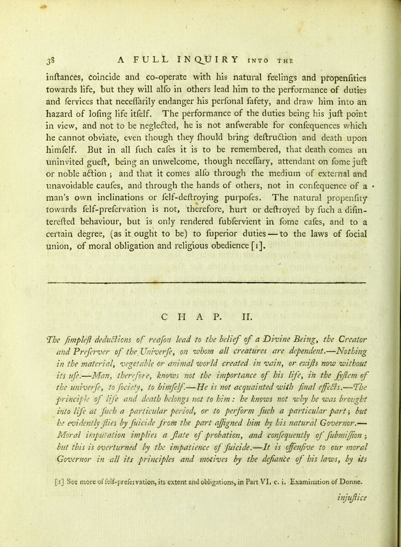 inftances, coincide and co-operate with his natural feelings and pfopenfities towards hfe, but they will alfo in others lead him to the performance of duties and fervices that neceffarily endanger his perfonal fafety, and draw him into an hazard of lofing life itfelf. The performance of the duties being his juft point in view, and not to be neglefted, he is not anfwerable for confequences which he cannot obviate, even though they fhould bring deftrudlion and death upon himfelf. But in all fuch cafes it is to be remembered, that death comes an uninvited gueft, being an unwelcome, though necelfary, attendant on fome juft or noble a6l:ion ; and that it comes alfo through the medium of external and unavoidable caufes, and through the hands of others, not in confequence of a • man's own inclinations or felf-deftroying purpofes. The natural propenfity towards felf-prefervation is not, therefore, hurt or deftroyed by fuch a difm- terefted behaviour, but is only rendered fubfervient in fome cafes, and to a certain degree, (as it ought to be) to fuperior duties — to the laws of focial union, of moral obligation and religious obedience [i]. C H A P. IL ^he fimplefi deduBions of reafon lead to the belief of a Divine Being, the Creator and Preferver of the_ Univerfe, on ivhom all creatures are dependent.—Nothing in the material, 'vegetable or animal ivorld created in vai?i, or exifls now without its life.—Man, therefore, knows not the importance of his life, in the fyjlem of the univerfe, to fociefy, to himfelf—He is not acquainted with final effcBs.—The principle of life and death belongs not to him: he knows not why he was brought -into life at fuch a particular period, or to perform fuch a particular part; but he evidently fies by fuicide from the part ajjigned him by his natural Goveriior.—^ Moral imputation implies a fate of probation, and co72feque7itly of fubniifioji; but this is overturned by the impatience of fuicide.—It is offenfive to our moral Governor in all its principles and motives by the defiante of his laws, by its [>ij See more of felf-prefervation, its extent and obligations, in Part VI, c. i. Examination of Donne. injufiice