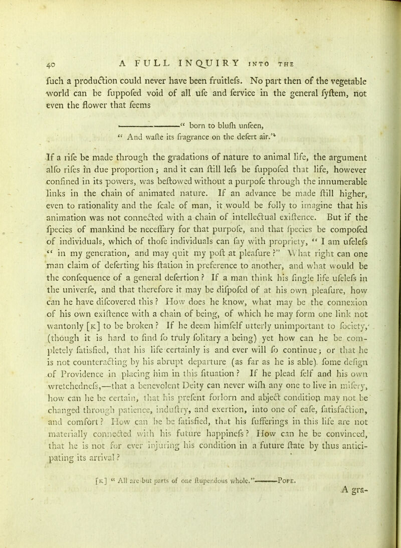 fuch a produ6lion could never have been fruitlefs. No part then of the vegetable world can be fuppofed void of all ufe and fervice in the general fyftem, not even the flower that feems '  born to blulh unfeen,  And wafce its fragrance on the defert air.'^ ■If a rife be made through the gradations of nature to animal life, the argument alfo rifes in due proportion; and it can flill lefs be fuppofed that life, hov/ever confined in its pov^rers, was bellowed without a purpofe thi^ough the innumerable links in the chain of animated nature. If an advance be made flill higher, even to rationality and the fcale of man, it would be folly to imagine that his animation was not connedled with a chain of intelle6lual exiflence. But if the fpecies of mankind be neceffary for that purpofe, and that fpecies be compofed of individuals, which of thofe individuals can fay with propriety,  I am ufelefs *' in my generation, and may quit my pofl at plcafure ? What right can one man claim of delerting his ftation in preference to another, and what would be the confequence of a general defertion ? If a man think his fingle life ufelefs in the univerfe, and that therefore it may be difpofed of at his own pleafure, how can he have difcovered this ? How does he know, what may be the connexion of his own exiflence with a chain of being, of which he may form one link not wantonly [k] to be broken ? If he deem himfelf utterly unimportant to fociety,' (though it is hard to find fo truly folltary a being) yet how can he be com- pletely fatisfied, that his life certainly is and ever will fo continue 3 or that he is not countcracling by his abrupt departure (as far as he is able), fome defign of Providence in placing him in this fituation ? If he plead felf and his own Vv'retchednefs,—that a benevolent Deity can never wilh any one to live in mlfery, liow can he be certain, tliat his prefent forlorn and abje6l conditio;! may not be changed through patience, induflry, and exertion, into one of cafe, fatisfaftion, and comfort ? How can he be fatisfied, that his fuiFerings in this life are not materially conneded with his future happinefs ? How can he be convinced, that he is not for ever injuring his condition in a future flate by thus antici- pating its arrival ? [k]  All r.re but parts of one Rupendous v/hole.———Pope. A gra-
