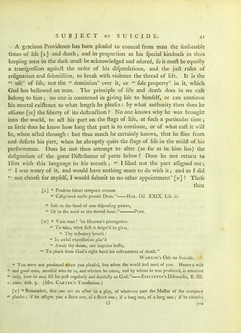 A gracious Providence has been pleafed lo conceal from man the feafonable times of life [l] and death; and in proportion as his fpecial kindnefs in thus keeping men in the dark mufl: be acknowledged and adored, fo it muft be equally a tranfgreffion againft the order of his difpenfations, and the juft rules of refignation and fubmiflion, to break with violence the thread of life. It is the *' ufe of life, not the *' dominion over it, or  fole property in it, which God has beftowed on man. The principle of life and death does in no cafe belong to him ; no one is concerned in giving life to himfelf, or can continue his mortal exigence to what length he pleafes: by what authority then does he aflume [m] the liberty of its deftrucfion ? No one knows why he was brought into the world, to ad his part on the ftage of life, at fuch a particular time; as little does he know how long that part is to continue, or of what call it will be, when a6ted through : but thus much he certainly knows, that he flies from and deferts his part, when he abruptly quits the ftage of life in the midft of his performance. Does he not then attempt to alter (as far as in him lies) the defignation of the great Diftributor of parts below ? Does he not return to Plim with this language in his mouth ; *' I liked not the part affigned me ;  I was weary of it, and would have nothing more to do with it; and as I did *' not choofe for myfelf, I would fubmit to no other appointment [n] ? Thefe then [l]  Prudens futuri temporis exitum  Caliginosa no£le premit Deus. HoR. Od. XXIX. Lib. ili.  Safe in the hand of one difpenfing power,  Or in the natal or the mortal hour. Pope. [m]  Vain man ! 'tis Heaven's prerogative ;  To take, what firft it deign'd to give,  Thy tributary breath :  In avi^ful expeftation plac'd  Await thy doom, nor impious hafte,  To pluck from God's right hand his inftruments of death. Warton's Ode on Suicide. ■. »l  You were not produced when you pleafed, but when the world had need of you. Hence a wife  and good man, mindful who he is, and v/hence he came, and by whom he was produced, is attentive only, how he may fill his pofl regularly and dutifully to God. Epictetus's Difcourfcs, B. III. c. xxiv. feft. 5. (Mrs, Carter's Tranflation.) [n]  Remember, that vou are an acStor in a play, of whatever part the Mafter of the com.pany pleafes ; if he affigns you a ftiort one, of a fhort one ; if a long one, of a long one ; if he choofcs G - you ,6