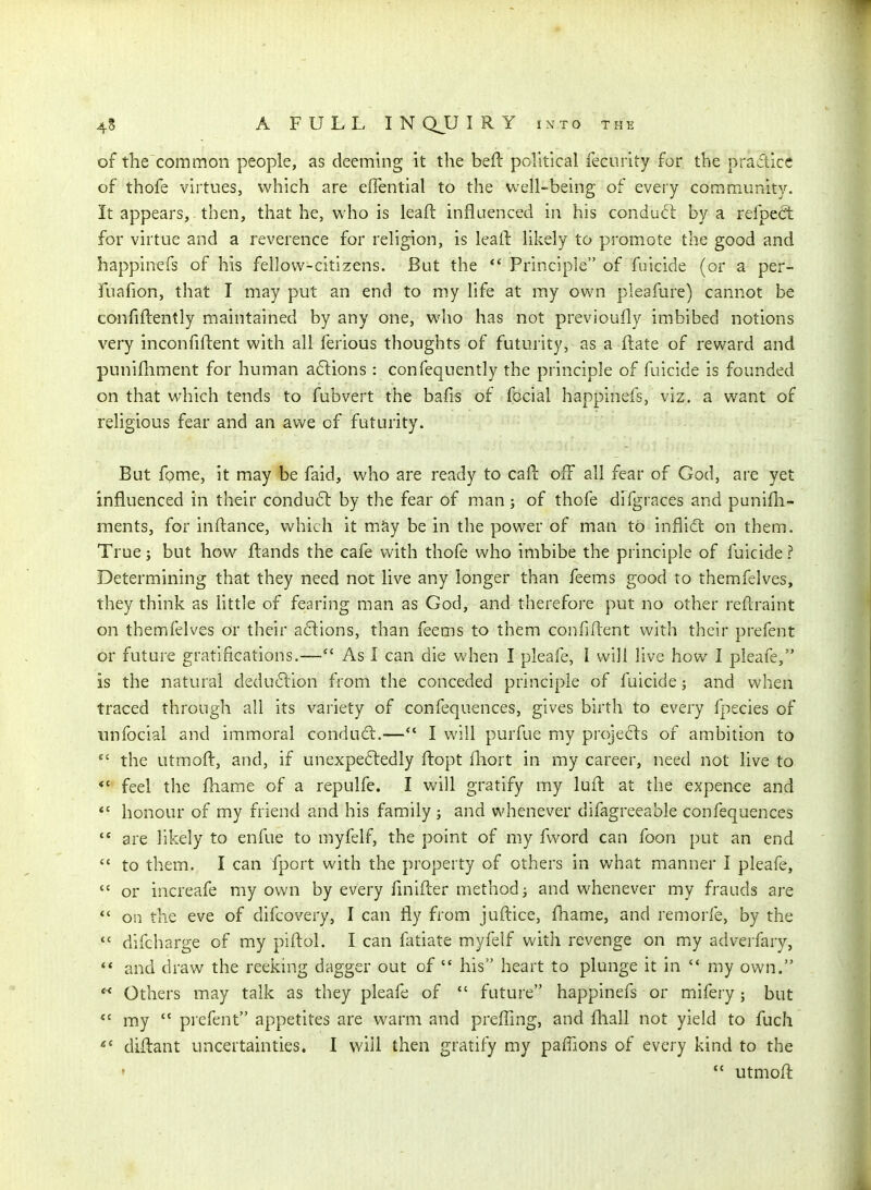 of the common people, as deeming it the beft political fecurity for the practice of thofe virtues, which are effential to the well-being of every community. It appears, then, that he, who is leaft influenced in his conduft by a refped: for virtue and a reverence for religion, is leaft likely to promote the good and bappinefs of his fellow-citizens. But the *' Principle of fuicide (or a per- fuafion, that I may put an end to my life at my own pleafure) cannot be confiftently maintained by any one, who has not previoufly imbibed notions very inconfiftent with all ferious thoughts of futurity, as a ftate of reward and punifliment for human a6tions : confequently the principle of fuicide is founded on that which tends to fubvert the bafis of focial happinefs, viz. a want of religious fear and an awe of futurity. But fpme, it may be faid, who are ready to caft off all fear of God, are yet influenced in their conduct by the fear of man; of thofe difgraces and punifli- ments, for inftance, v^^hich it mJiy be in the power of man tO inflidl on them. True J but how fl:ands the cafe with thofe who imbibe the principle of fuicide ? Determining that they need not live any longer than feems good to themfelves, they think as httle of fearing man as God, and therefore put no other reHraint on themfelves or their a6lions, than feems to them confiflent with their prefent or future gratifications.— As 1 can die when I pleafe, I will live how I pieafe, is the natural deduftion from the conceded principle of fuicide; and when traced through all its variety of confequences, gives birth to every fpecies of tinfocial and immoral conduci:.— I will purfue my projects of ambition to  the utmofl:, and, if unexpectedly ftopt fliort in my career, need not live to *' feel the fhame of a repulfe. I will gratify my luft at the expence and *' honour of my friend and his family ; and whenever difagreeable confequences  are likely to enfue to myfelf, the point of my fword can foon put an end  to them. I can fport with the property of others in what manner I pleafe,  or increafe my own by every fmifter method; and whenever my frauds are *' on the eve of difcovery, I can fly from juftice, fhame, and remorfe, by the  difcharge of my piftol. I can fatiate myfelf with revenge on my adverfary, ** and draw the reeking dagger out of  his heart to plunge it in  my own. ** Others may talk as they pleafe of  future happinefs or mifery; but *' my  prefent appetites are warm and prefling, and fhall not yield to fuch diftant uncertainties. I will then gratify my paffions of every kind to the ♦ utmoft