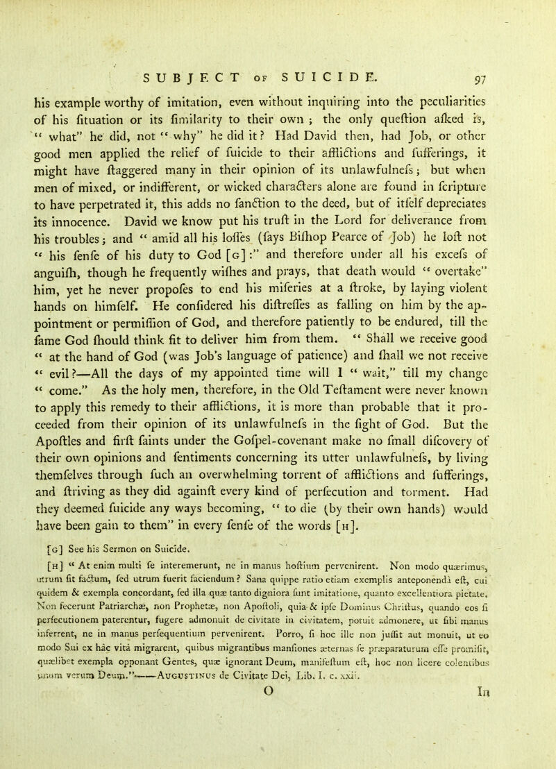 his example worthy of imitation, even without inquiring into the peculiarities of his fituation or its fimilarity to their own ; the only queftion allced is, what he did, not  why he did it? Had David then, had Job, or other good men applied the relief of fuicide to their affli61ions and fufFerings, it might have ftaggered many in their opinion of its uniawfulnefs; but when men of mixed, or indifferent, or wicked characters alone are found in fcripture to have perpetrated it, this adds no fan6lion to the deed, but of itfelf depreciates its innocence. David we know put his truft in the Lord for deliverance from his troubles j and  amid all his lofTes (fays Bifhop Pearce of Job) he loft not his fenfe of his duty to God [g] : and therefore under all his cxcefs of anguifh, though he frequently wifties and prays, that death would  overtake him, yet he never propofes to end his miferies at a ftroke, by laying violent hands on himfelf. He confidered his diftreffes as falling on him by the ap^ pointm^nt or permiffion of God, and therefore patiently to be endured, till the fame God ftiould think fit to deUver him from them.  Shall we receive good at the hand of God (was Job's language of patience) and (hall we not receive << evil?—All the days of my appointed time will 1 '* wait, till my change  come. As the holy men, therefore, in the Old Teftament were never known to apply this remedy to their afflidions, it is more than probable that it pro- ceeded from their opinion of its uniawfulnefs in the fight of God. But the Apoftles and firft faints under the Gofpel-covenant make no fmall difcovery of their own opinions and fentiments concerning its utter unlawfuhiefs, by living themfelves through fuch an overwhelming torrent of affliclions and fufFerings, and llriving as they did againft every kind of perfecution and torment. Had they deemed fuicide any ways becoming,  to die (by their own hands) would have been gain to them in every fenfe of the words [h]. [g] See his Sermon on Suicide. [h]  At enim multi fe interemerunt, ne in manus hoftium pervenirent. Non modo quaerimuSj utrum fit fa6tum, fed utrum fuerit faciendum ? Sana quippe ratio etiam exemplls anteponenda eft, cui quidem & exempla concordant, fed ilia quae lanto digniora funt imitatione, quanto excellentiora pietate. Non fecerunt Patriarchae, non Prophetae, non Apoftoli, quia- & ipfe Dominus Chriftus, quando cos fi perfecutionem paterentur, fugere admonuit dc civitate in oivitatem, poruit admonere, uc fibi manus inferrent, ne in manus perfequentium pervenirent. Porro, fi hoc ille non juifit aut monuit, ut eo modo Sui ex hac vita migrarent, quibus migrantibus manfiones aiternas fe praeparaturum clTc proinifit, quaeltbet exempla opponant Gentes, quse ignorant Deum, manifeftum eft, hoc non licere colentibus !.!.r;ijm verun* Deusp.-——Augustinus de Civitate Dei, Lib. I. c. xxil. O In