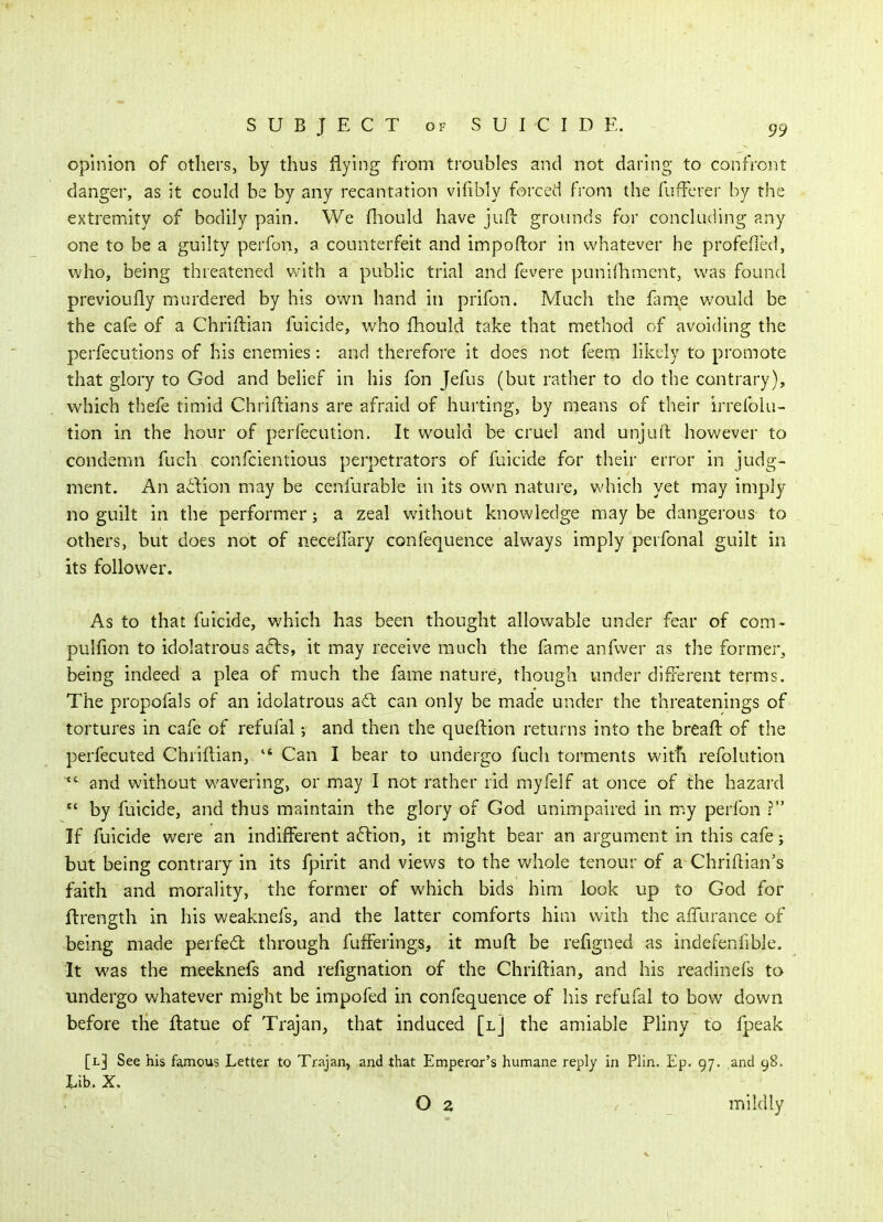 opinion of others, by thus Hying from troubles and not daring to confront danger, as it could be by any recantation vifibly forced fi'om the fuffcrer by the extremity of bodily pain. We fliould have jufi: grounds for concluding any one to be a guilty perfon, a counterfeit and impoftor in whatever he profefled, who, being threatened v^-ith a public trial and fevere punilhmcnt, was found previoufly murdered by his own hand in prifon. Much the hme would be the cafe of a Chriftian fuicide, who fhould take that method of avoiding the perfecutions of his enemies : and therefore it does not feem likely to promote that glory to God and belief in his fon Jefus (but rather to do the contrary), which thefe timid Chriftians are afraid of hurting, by nieans of their irrefoiu- tion in the hour of perfecution. It would be cruel and unjui'l however to condemn fuch confcientious perpetrators of fuicide for their error in judg- ment. An aiiion may be cenfurable in its own nature, which yet may imply no guilt in the performer; a zeal without knowledge may be dangerous to others, but does not of neceflary confequence always imply perfonal guilt in its follower. As to that fuicide, which has been thought allowable under fear of com- pulfion to idolatrous a^is, it may receive much the fame anfwer as the former, being indeed a plea of much the fame nature, though under different terms. The propofals of an idolatrous adl can only be made under the threatenings of tortures in cafe of refufal; and then the queftion returns into the breaft of the perfecuted Chriftian,  Can I bear to undergo fuch torments with refolution  and without wavering, or may I not rather rid myfelf at once of the hazaixl  by fuicide, and thus maintain the glory of God unimpaired in my perfon ? If fuicide were an indifferent a^lion, it might bear an argument in this cafe; but being contrary in its fpirit and views to the whole tenour of a Chriflian's faith and morality, the former of which bids him look up to God for ftrength in his weaknefs, and the latter comforts him with the affurance of being made perfe6l through fufferings, it muft be refigned as indefenfible. It was the meeknefs and refignation of the Chriftian, and his readinefs ta undergo whatever might be impofed in confequence of his refufal to bow down before the ftatue of Trajan, that induced [l] the amiable Pliny to fpeak [l] See his famous Letter to Trajan, and that Emperor's humane reply in Plin. Ep. 97. and 98. Lib. X. O 2 , mildly \