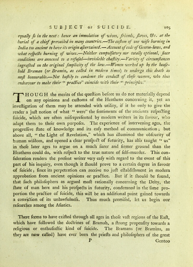 equally fo in the next: hence an immolation of 'wives, fricjfds, Jlaves, &c. at the burial of a chief prevailed i?i ?nany countries.—The cufom of one ivife burning in India too ancient to have its origin afcertained.—Account of code of Gentoo-laws^ and ivhat refpedis burnijig of wives.—Neither compulfatory nor totally optional^ fiice cojiditions are annexed to a refufal—inviolable chajlity.—Variety of circwjtflances ingrafted on the original fmplicity of the laiv.—TVomen ivcrked up by the houfe- hold Braman [or Bramint as called in modern times) to undergo this death as mojl honourable.—Not hajiily to condemn the co?iduB of thefe women, who thus endeavour to make their  pradiice' coi?icide with their *' principles. THOUGH the merits of the queftion before us do not materially depend on any ophiions and cuftoms of the Heathens concerning it, yet an inveftigation of them may be attended with utiUty, if it be only to give the reader a juft notion of what were the fentiments of the ancients refpe6ling fuicide, which are often mifreprefented by modern writers in its favour, who adapt them to their own purpofes. The experience of intervening ages, the progrefllve flate of knowledge and its eafy method of communication ; but above all,  the Light of Revelation, which has illumined the obfcurity of human wifdom, and opened a clear profpedl: of futurity, has alfo taught us in thefe later ages to argue on a much furer and firmer ground than the Heathens could do, with refpe6t to the true nature of felf-murder. This con- fideration renders the prefent writer very eafy with regard to the event of this part of his inquiry, even though it (hould prove to a certain degree in favour of fuicide; fince its perpetration can receive no juft eftablifliment in modern approbation from ancient opinions or practice. But if it (hould be found, that fuch philofophers as argued moft rationally concerning the Deity, the jftate of man here and his profpedts in futurity, condemned in the fame pro- portion the practice of fuicide, this will be an additional point gained towards a conviidion of its unlawfulnefs. Thus much premifed, let us begin our refearches among the Afiatics. There feems to have exifted through all ages in thofe vaft regions of the Eaft, which have followed the dodrines of Bramah, a ftrong propenfity towards a religious or enthufiaftic kind of fuicide. The Bramans (or Bramins, as they are now called) have ever been the priefts and philofophers of the great P Gentoo