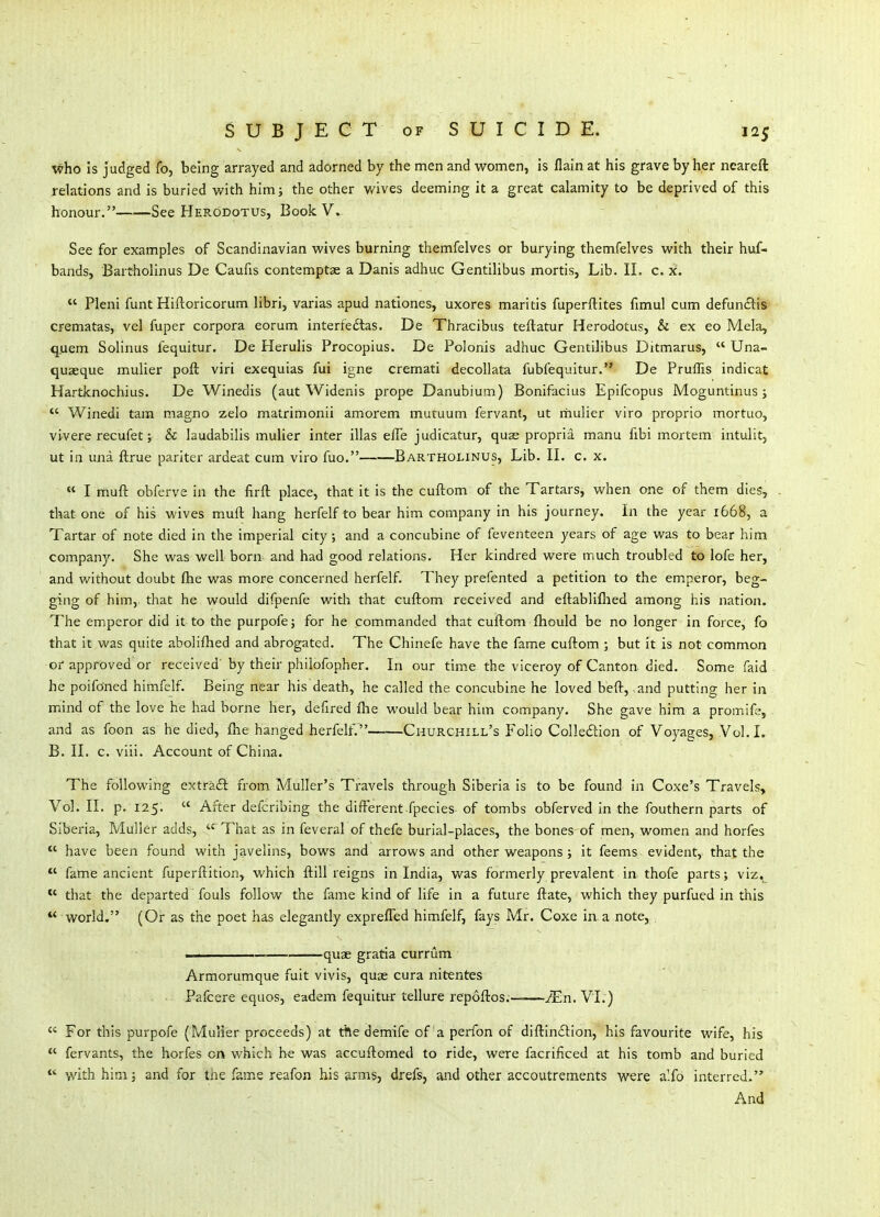 who is judged fo, being arrayed and adorned by the men and women, is flain at his grave by her ncareft relations and is buried with him; the other v/ives deeming it a great calamity to be deprived of this honour. See Herodotus, Book V. See for examples of Scandinavian wives burning themfelves or burying themfelves with their huf- bands, Bartholinus De Caufis contemptse a Danis adhuc Gentilibus mortis. Lib. II. c. x.  Pleni funt Hiftoricorum libri, varias apud nationes, uxores maritis fuperftites fimul cum defunftis crematas, vel fuper corpora eorum interfedtas. De Thracibus teftatur Herodotus, & ex eo Mela, qjuem Solinus fequitur. De Herulis Procopius. De Polonis adhuc Gentilibus Ditmarus,  Una- quaeque mulier poft viri ejcequias fui igne cremati decollata fubfequitur. De Pruffis indicat Hartlcnochius. De Winedis (aut Widenis prope Danubium) Bonifacius Epifcopus JVIoguntinus ;  Winedi tam magno zelo matrimonii amorem mutuum fervant, ut rhulier viro proprio mortuo, vivere recufet; & laudabilis mulier inter illas elle judicatur, quae propria manu hbi mortem intulit, ut in una ftrue pariter ardeat cum viro fuo. Bartholinus, Lib. II. c, x. « I muft obferve in the firft place, that it is the cuftom of the Tartars, when one of them dies, that one of his wives muft hang herfelf to bear him company in his journey. In the year 1668, a Tartar of note died in the imperial city; and a concubine of feventeen years of age was to bear him company. She was well born and had good relations. Her kindred were much troubled to lofe her, and without doubt fhe was more concerned herfelf. They prefented a petition to the emperor, beg- ging of him,, that he would difpenfe with that cuftom received and eftabliflied among his nation. The emperor did it to the purpofe; for he commanded that cuftom fliould be no longer in force, fo that it was quite abolifhed and abrogated. The Chinefe have the fame cuftom ; but it is not common or approved'or received'by their philofopher. Li our time the viceroy of Canton died. Some faid he poifoned himfelf. Being near his death, he called the concubine he loved beft, and putting her in mind of the love he had borne her, defired flie would bear him company. She gave him a promife, and as foon as he died, fhe hanged herfelf. Churchill's Folio Colledlion of Voj^ages, Vol.L B. II. c. viii. Account of China. The following extraft from Muller's Travels through Siberia is to be found in Coxe's Travels, Vol. II. p. 125.  After defcribing the different fpecies of tombs obferved in the fouthern parts of Siberia, Mulier adds,  That as in feveral of thefe burial-places, the bones of men, women and horfes  have been found with javelins, bows and arrows and other weapons ; it feems evident, that the *' fame ancient fuperftition, which ftill reigns in India, was formerly prevalent in thofe parts; viz,  that the departed fouls follow the fame kind of life in a future ftate, which they purfued in this  world. (Or as the poet has elegantly expreffed himfelf, fays Mr. Coxe iaa note, . ■ ' quae gratia currum Armorumque fuit vivis, quae cura nitentes Pafcere equos, eadem fequitur tellure repoftos. jEn. VI.)  For this purpofe (Mulier proceeds) at the demife of a perfon of diftindlion, his favourite wife, his  fervants, the horfes on which he was accuftomed to ride, were facrificed at his tomb and buried  with him; and for tne fame reafon his arms, drefs, and other accoutrements were a'.fo interred. - And