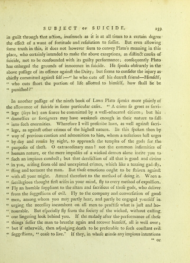 in guilt through that adlion, inafmuch as it is at all times to a certain degree- the efFed: of a want of fortitude and refolution to fuffer. But even allowing fome truth in this^ it does not however feem to convey Plato's meaning in this place, who certainly intended to make the above exceptions, as diftin6l caufes of. fuicide, not to be confounded with its guilty performance; confequently Plato has enlarged the grounds of innocence in fuicide. He fpeaks obfcurely in the ' above pafiage of its offence againft the Deity; but feems to conlider the injury as- chiefly committed againft felf:—he who cuts off his dearefl friend—Himfelf;  who cuts fhort the portion of life allotted to himfelf, how (hall he be punifhed? In another palTage of the ninth book of Laws Plato fpeaks more plainly of the allowance of fuicide in fome particular cafes. A crime fo great as facri- *' lege (fays he) can fcarce be committed by a v/ell-educated citizen; but his ** domeftics or foreigners may have weaknefs enough in their nature to fall.•  into fuch enormities. Wherefore I v/ill prefcribe laws, as well againft facri- lege, as againft other crimes of the higheft nature. Be this fpoken then by *' way of previous caution and admonition to him, whom a nefarious luft urges *' by day and roufes by night, to approach the temples of the gods for the ** purpofes of theft. O extraordinary man ! not the common infirmities of *' human nature, or the: mere impulfes of a wicked demon alone incite you to fuch an impious conduft; but that dereliction of all that is good and divine  in you, arifmg from old and unexpiated crimes, which like a teazing gad-fly, fting and torment the man. But thefe emotions ought to be ftriven againft  with all your might. Attend therefore to the method of doing it, Wnen a ^ *' facrilegious thought firft arifes in your mind, fly to every method of expulfion.  Fly an humble fuppliant to the altars and facrifices of thofe gods, who deliver  from the fuggeftions of evil. Fly to tlie company and converfation of good'  men, among,whom you may partly hear, and partly be engaged yourfelf in.  urging the neceiTity incumbent on all men to pra6lif;j v^hat is juft and ho- nourabie. But efpecialiy fly from the fociety of the v/icked, without cafting., ^' one lingering look behind you. If the malady after the performance of thefe  things fuifer the man to breathe again and recover himfelf, all is well over ;  but if otherwife, then adjudging death to be preferable to fuch conftant eviL fuggeftions, ceale to live. If they, in vvhofe tainds any impious intentions OS.