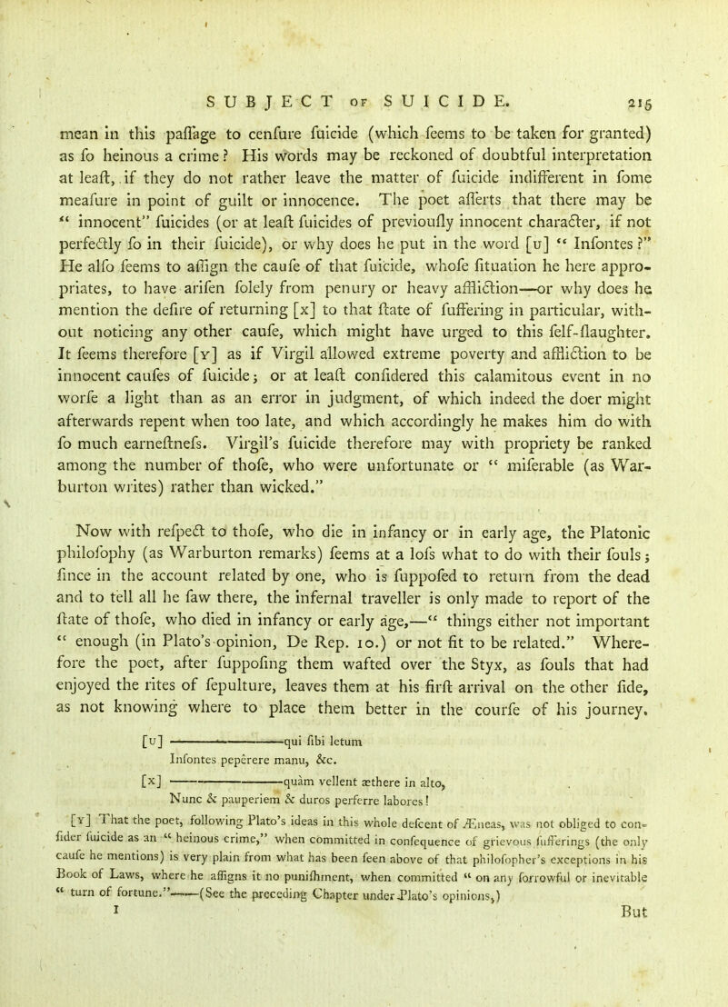 mean in this paffage to cenfure fuicide (which feems to be taken for granted) as fo heinous a crime ? His words may be reckoned of doubtful interpretation at leaft, ,if they do not rather leave the matter of fuicide indifferent in fome meafure in point of guilt or innocence. The poet aflerts that there may be innocent fuicides (or at leaft fuicides of previoufly innocent charatSler, if not perfectly fo in their fuicide), or why does he put in the word [u] ** Infontes ? He alfo feems to affign the caufe of that fuicide, whofe fituation he here appro- priates, to have arifen folely from penury or heavy ai31i6lion-—or why does he mention the defire of returning [x] to that ftate of fuffering in particular, with- out noticing any other caufe, which might have urged to this felf-(laughter. It feems therefore [y] as if Virgil allowed extreme poverty and affliction to be innocent caufes of fuicide 5 or at leaft coniidered this calamitous event in no worfe a light than as an error in judgment, of which indeed the doer might afterwards repent when too late, and which accordingly he makes him do with fo much earneftnefs. Virgil's fuicide therefore may with propriety be ranked among the number of thofe, who were unfortunate or  miferable (as War- burton wiites) rather than wicked. Now with refpedt to thofe, who die in infancy or in early age, the Platonic philofophy (as Warburton remarks) feems at a lofs what to do with their fouls; fmce in the account related by one, who is fuppofed to return from the dead and to tell all he faw there, the infernal traveller is only made to report of the ftate of thofe, who died in infancy or early age,— things either not important  enough (in Plato's opinion, De Rep. 10.) or not fit to be related. Where- fore the poet, after fuppofmg them wafted over the Styx, as fouls that had enjoyed the rites of fepulture, leaves them at his firft arrival on the other fide, as not knowing where to place them better in the courfe of his journey. [u] ' ^qui flbi letum Infontes peperere manu, &c. [x] quam vellent asthere in alto, Nunc & pauperiem & duros perferre labores! [yJ That the poet, following Plato's ideas in this whole defcent of ^,neas, was not obliged to con= fider fuicide as an « heinous crime, when committed in confequence of grievous fulferings (the only caufe he mentions) is very plain from what has been feen above of that philofopher's exceptions in his Book of Laws, where he affigns it no punifhment, when committed  on any fonowful or inevitable « turn of fortune, (See the preceding Chapter under Jlato's opinionSj) I . But