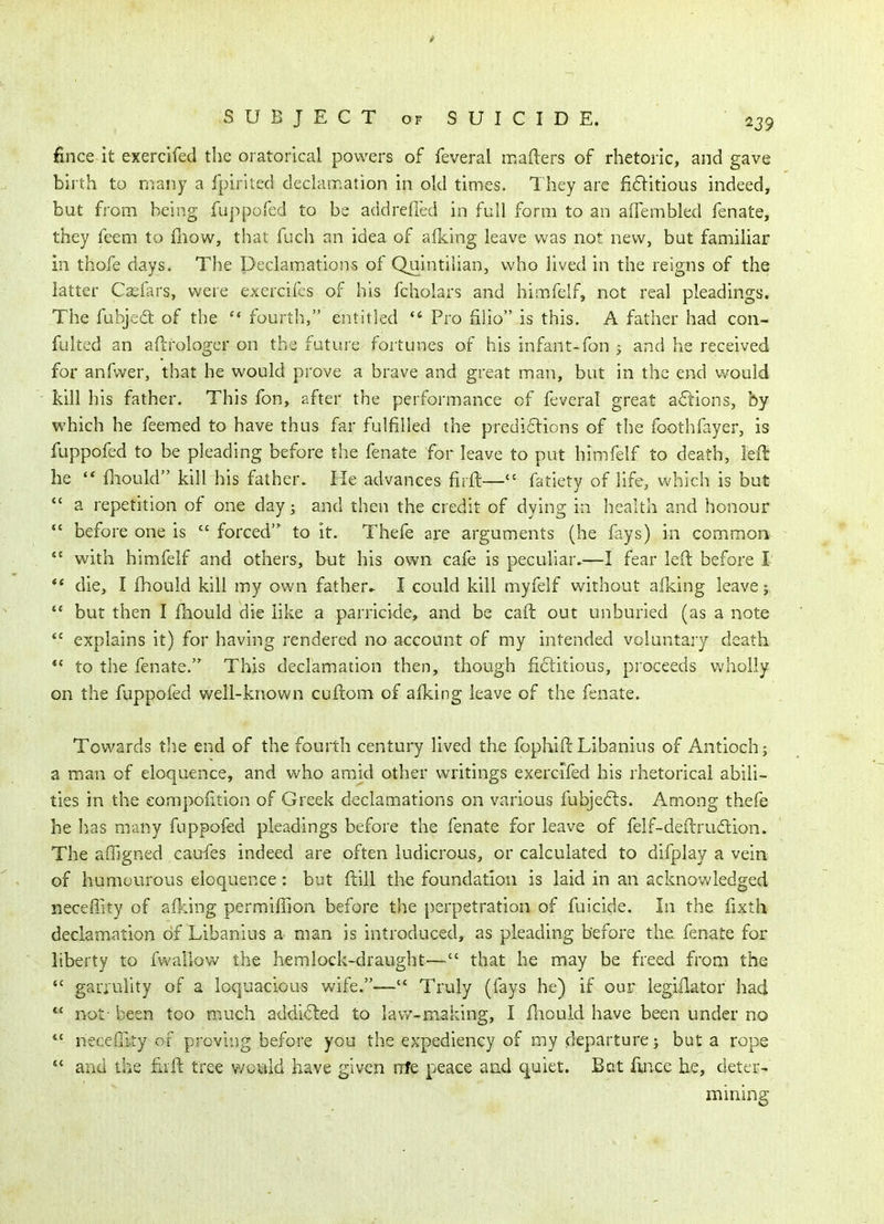 fince it exercifed the oratorical powers of feveral mafters of rhetoric, and gave birth to many a fpirited declamation in old times. They are fiditious indeed, but from being fuppofed to be addrefled in full form to an aflembled fenate, they feem to fliow, that fuch an idea of aiking leave was not new, but familiar in thofe days. The Declamations of Quintilian, v^'ho lived in the reigns of the latter C^fars, were exercifes of his fcholars and himfelf, not real pleadings. The fubjea of the fourth, entitled Pro filio is this. A father had cou- fulted an aftrologer on the future foitunes of his infant-fon y and he received for anfvver, that he would prove a brave and great man, but in the end would kill his father. This fon, after the performance of feveral great ailions, by which he feemed to have thus far fulfilled the prediclions of the foothfayer, is fuppofed to be pleading before the fenate for leave to put himfelf to death, left he '* fliould kill his father. He advances firft— fatiety of life, vv'hich is but *' a repetition of one day; and then the credit of dying in health and honour *' before one is  forced to it. Thefe arc arguments (he fays) in commonr  with himfelf and others, but his own cafe is peculiar.—I fear left before I ** die, I fhould kill my own father.. I could kill myfelf without afking leave; but then I fhould die like a parricide, and be caft out unburied (as a note *' explains it) for having rendered no account of my intended voluntary death to the fenate. This declamation then, though fiditious, proceeds wholly on the fuppofed well-known cuftom of afking leave of the fenate. Towards the end of the fourth century lived the fophift Libanius of Antioch; a man of eloquence, and who amid other writings exercifed his rhetorical abili- ties in the eompoiition of Greek declamations on various fubje6ts. Among thefe he has many fuppofed pleadings before the fenate for leave of felf-deftrudion. The affigned caufes indeed are often ludicrous, or calculated to difplay a vein of humourous eloquence: but ftill the foundation is laid in an acknowledged neceffity of aiking permiilion before the perpetration of fuicide. In the fixth declamation of Libanius a man is introduced, as pleading before the fenate for liberty to fwallow the hemlock-draught— that he may be freed from the  garrulity of a loquacious wife.— Truly (fays he) if our legiilator had  not- been too much addicted to law-making, I fliould have been under no  necefiity of proving before you the expediency of my departure; but a rope *' and the firft tree wc^ild have given nfe peace and quiet. Bat fince he, deter- mining