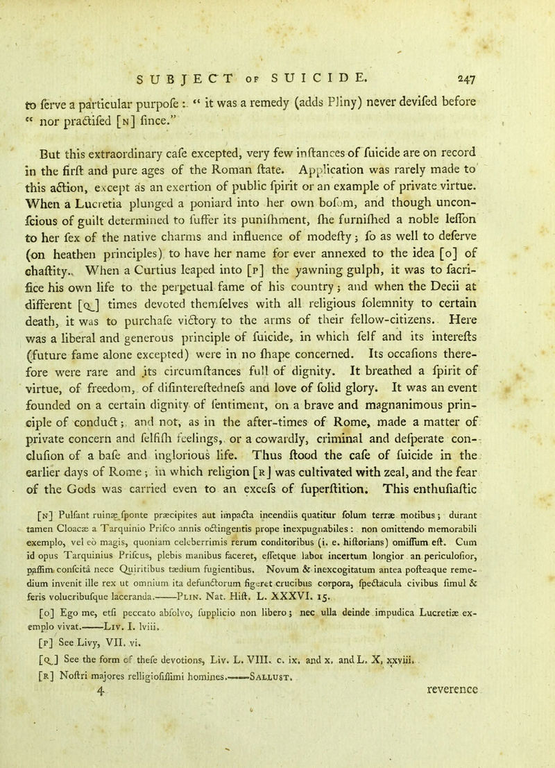 to fei-ve a particular purpofe «' it was a remedy (adds PJiny) never devifed before  nor pradifed [n] fince. But this extraordinary cafe excepted, very few inftances of fuicide are on record in the firft and pure ages of the Roman ftate. Application was rarely made to this a6tion, except as an exertion of public fpirit or an example of private virtue. When a Lucretia plunged a poniard into her own bofom, and though uncon- fcious of guilt determined to fuffer its punifliment, fhe furnilhed a noble leflbn to her fex of the native charms and influence of modefty j fo as well to deferve (on heathen principles) to have her name for ever annexed to the idea [o] of chaftity.. When a Curtius leaped into [p] the yawning gulph, it was to facri- fice his own life to the perpetual fame of his country; and when the Decii at different [q^] times devoted themfclves with all religious folemnity to certain death, it was to purchafe vi61ory to the arms of their fellow-citizens. Here was a liberal and generous principle of fuicide, in which felf and its interefls ^future fame alone excepted) were in no fhape concerned. Its occafions there- fore were rare and .its circumftances full of dignity. It breathed a fpirit of virtue, of freedom, of difmtereftednefs and love of folid glory. It was an event founded on a certain dignity of fentiment, on a brave and magnanimous prin- ciple of condudl; and not, as in the after-times of Rome, made a matter of private concern and felfifh feelings,, or a cowardly, criminal and defperate con-- clufion of a bafe and inglorious life. Thus flood the cafe of fuicide in the. earlier days of Rome •, in which religion [rJ was cultivated with zeal, and the fear of the Gods was carried even to an excefs of fuperflition. This enthufiaftic [n] Pulfant ruinae fponte prsecipites aut impafta incendils quatitur folum terrae motibus; durant tamen Cloacse a Tarquinio Prifco annis o6tingeiitis prope inexpugnabiles : non omittendo memorabili exemplo, vel eb magis, quoniam celeberrimis rerum conditoribus (i. e. hiftorians) omiflum eft. Cum id opus Tarquinius Prifcus, plebis manibus faceret, efletque labor incertum longior. an periculofior, p^flim, confcita nece Quiritibus taedium fugientibus. Novum & inexcogitatum antea pofteaque reme- dium invenit ille rex ut omnium ita defundlorum figc;rct crucibus corpora, fpe£tacula civibus fimul & feris volucribufque laceranda. Plin. Nat. Hift. L. XXXVL 15. [o] Ego me, etfi peccato abfolvo, fupplicio non libero; nec ulla deinde impudica Lucretise ex- emplo vivat.- Liv. I. Iviii. [p] See Livy, VII. vi. [q^] See the form thefe devotions, Liv. L. VIII. c. ix, and x, andL, X, xxyiii. . [r] Noftri majpres relligiofiffimi homines.——Sallust. 4 reverence