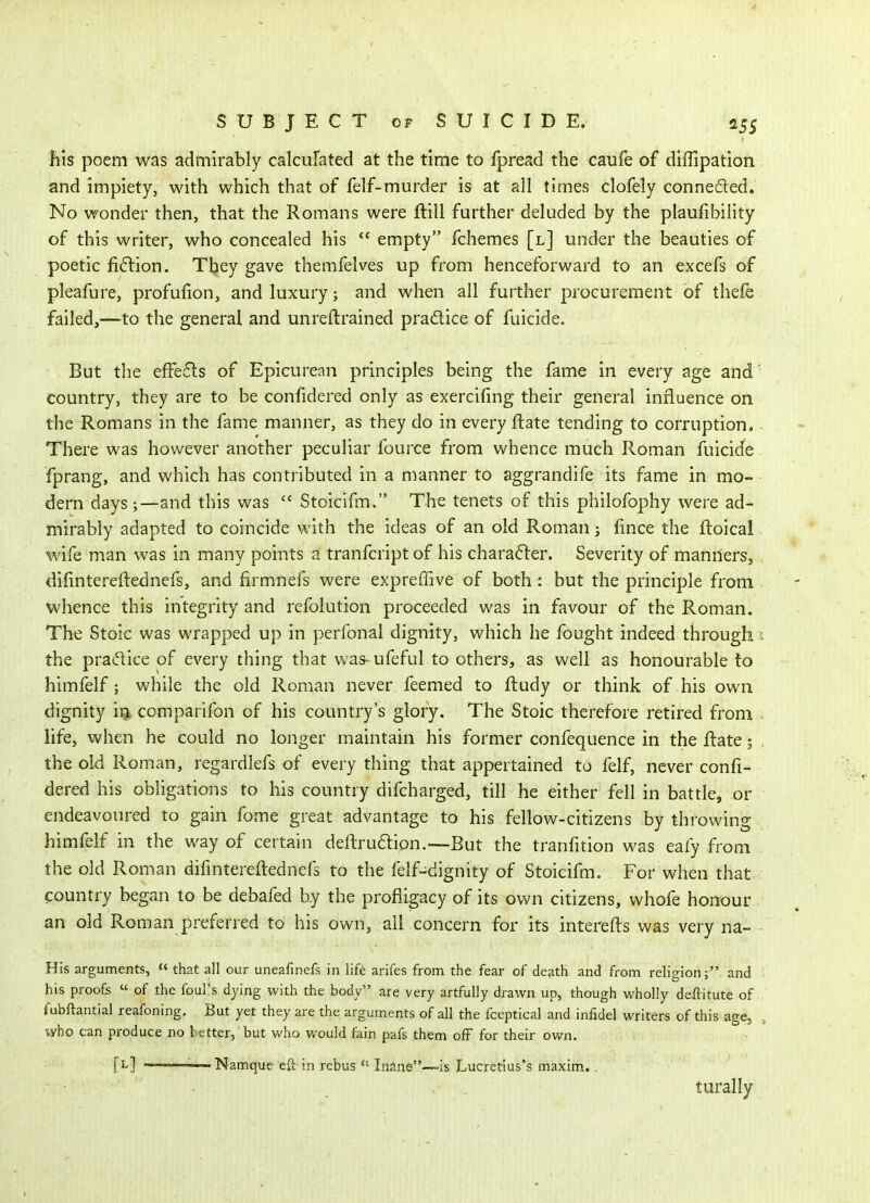 Bis poem was admirably calculated at the time to fpread the caufe of diffipation and impiety, with which that of felf-murder is at all times clofely conneded. No wonder then, that the Romans were ftill further deluded by the plaufibility of this writer, who concealed his  empty fchemes [l] under the beauties of poetic fi6lion. They gave themfelves up from henceforward to an excefs of pleafure, profufion, and luxury; and when all further procurement of thefe failed,—to the general and unreftrained pradtice of fuicide. But the efFe6ls of Epicurean principles being the fame in every age and country, they are to be confidered only as exercifing their general influence on the Romans in the fame manner, as they do in every ftate tending to corruption. There was however another peculiar fource from whence much Roman fuicide fprang, and which has contributed in a manner to aggrandife its fame in mo- dern days ;—and this was  Stoicifm. The tenets of this philofophy were ad- mirably adapted to coincide with the ideas of an old Roman; fmce the ftoical wife man was in many points a tranfcript of his charafler. Severity of manners, difintereftednefs, and firmnefs were expreffive of both: but the principle from whence this integrity and refolution proceeded was in favour of the Roman. The Stoic was wrapped up in perfonal dignity, which he fought indeed through the pradice of every thing that was- ufeful to others, as well as honourable to himfelf; while the old Roman never feemed to ftudy or think of his own dignity i^: comparifon of his country's glory. The Stoic therefore retired from life, when he could no longer maintain his former confequence in the flate 5 the old Roman, regardlefs of every thing that appertained to felf, never confi- dered his obligations to his country difcharged, till he either fell in battle, or endeavoured to gain fome great advantage to his fellow-citizens by throwing himfelf in the way of certain deftruaion.—But the tranfition was eafy from the old Roman difintereftednefs to the felf-dignity of Stoicifm. For when that country began to be debafed by the profligacy of its own citizens, whofe honour an old Roman preferred to his own, all concern for its interefts was very na- His arguments,  that all our uneafinefs in lift arifes from the fear of death and from religion; and his proofs « of the foul's dying with the body are very artfully drawn up, though wholly deftitute of Tubftantial reafoning. But yet they are the arguments of all the fccptical and infidel writers of this age, who can produce no t etter, but v*'ho would fain pafs them off for their ov/n. [l] ' ■ Namque eft in rebus  Inane—is Lucretius's maxim.. • - , . turally