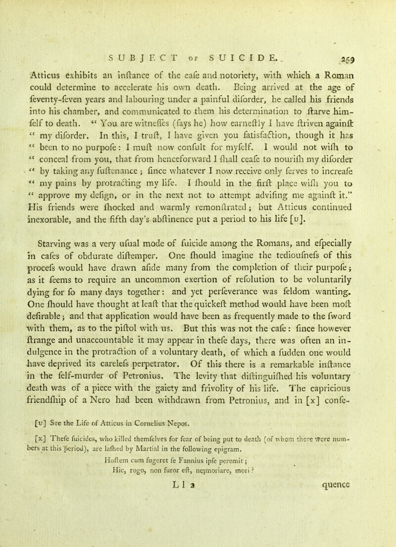 Attlcus exhibits an inftance of the eafe and notoriety, with which a Roman could determine to accelerate his own death. Being arrived at the age of feventy-feven years and labouring under a painful diforder, he called his friends into his chamber, and communicated to them his determination to llarve him- felf to death.  You are witneffes (fays he) how earneftly I have ftriven againft my diforder. In this, I trull, I have given you fatisfa61ion, though it has *' been to no purpofe: I rauft now confult for myfelf. 1 would not wifh to  conceal from you, that from henceforward I Hiall ceafe to nourifii my diforder ** by taking any fuilenance ; fmce whatever I now receive only ferves to increafe ** my pains by protra6ling my life. I fliould in the firfl place wifli you to  approve my defign, or in the next not to attempt advifmg me againft it. His friends were fhocked and warmly remonllrated j but Atticus continued inexorable, and the fifth day's abftinence put a period to his life [u]. Starving was a very ufual mode of fuicide among the Romans, and efpecially in cafes of obdurate diftemper. One fhould imagine the tedioufnefs of this procefs would have drawn afide many from the completion of their purpofe; as it feems to require an uncommon exertion of refolution to be voluntarily dying for fo many days together: and yet perfeverance was feldom wanting. One fhould have thought at leaft that the quickeft method would have been mod defirablej and that application would have been as frequently made to the fword with them, as to the piftol with us. But this was not the cafe : fmce however flrange and unaccountable it may appear in thefe days, there was often an in- dulgence in the protradion of a voluntary death, of which a fudden one would have deprived its carelefs perpetrator. Of this there is a remarkable inftance in the felf-murder of Petronius. The levity that diftinguifhed his voluntary , death was of a piece with the gaiety and frivolity of his life. The capricious friendfliip of a Nero had been v/ithdrawn from Petronius, and in [x] confe- [u] See the Life of Atticus in Cornelius Nepos. [x] Thefe fuicides, Vv'ho killed themfelves for fear of being put to death (of whom there Were num- bers at this period), are lafhed by Martial in the following epigram. Hoftem cum fugeret fe Fannius ipfe peremit j Hie, rogo, non furor eft, nesmoriare, mori ? L 1 a quence