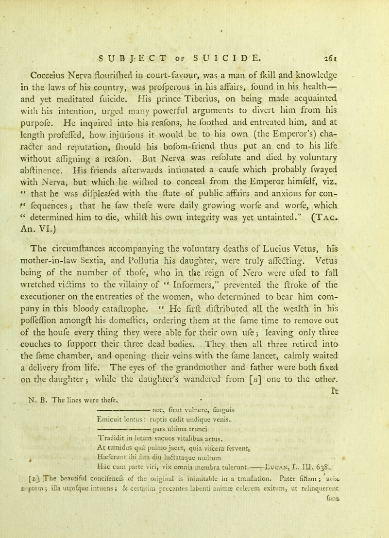 S U B J- E C T OF S U I C I D E. 261 Cocceius Nerva flouriflied in court-favour, was a man of {kill and knowledge in the laws of his country, was profperous in his affairs, found in his health—> and yet meditated filicide. His prince Tiberius, on being made acquainted with his intention, urged many powerful arguments to divert him from his purpofe. He inquired into his reafons, he foothed and entreated him, and at length profeffed, how injurious it would be to his own (the Emperor's) cha- rader and reputation, {hould his bofom-friend thus put an end to his life without affigning a reafon. But Nerva was refolute and died by voluntary abftinence. His friends afterwards intimated a caufe which probably fwayed with Nerva, but which he wifhed to conceal from the Emperor himfelf, viz, that he was difpleafed with the ftate of public affairs and anxious for con- ^* fequences; that he faw thefe were daily growing worfe and worfe, which  determined him to die,, whilft his own integrity was yet untainted. (Tag. An. VI.) The circumflances accompanying the voluntary deaths of Lucius Yetus, his mother-in-law Sextia, and Pollutia his daughter, v^ere truly affecting. Vetus being of the number of thofe, v;ho in the reign of Nero were ufed to fall wretched vidlims to the villainy of Informers, prevented the ffroke of the executioner on the entreaties of the women, Vv^ho determined to bear him com- pany in this bloody cataftrophe.  He firft diftributed all the wealth in his poffeflion amongft his domeitics, ordering them at the fame time to remove out of the houfe every thing they were able for their own ufe; leaving only three couches to fupport their three dead bodies. They then all three retired into the fame chamber, and opening their veins witli the fame lancet, calmly waited a delivery from life. The eyes of the grandmother and father were both fixed on the daughter j while the daughter's wandered from [b] one to the other. It N. B. The lines were thefc ' nec, ficut vulnere, fanguis Emicuit lentus : ruptis cadit undique venis. ' — pars ultima trunci Tradidit in latum yacuos vitalibus artus. At tumidus qua pulmo jacet, quia vifcera fervent, ^ . Hrsferunt ibi fata diu luftataquc multum Hac cum parte viri, vix omnia membra tulerunt. -Lucan, L, III. 638.. [b,}i The beautiful coneifenefs of the original is inimitable in a tranflation. Pater fiHam ; avia> ncptem ; ilia utrofqu.e intuens; & certatir.i prec.antes labenti animse celerem exitum, ut relinquerent fuos.