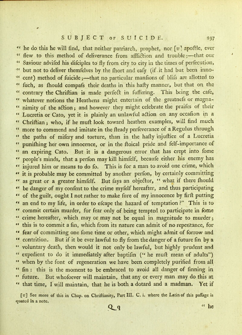 he do this he will find, that neither patriarch, prophet, nor [u] apoftle, ever  flew to this method of deliverance from affli6lion and trouble;—that our  Saviour advifed his difciples to fly from city to city in the times of perfecution*  but not to deliver themfelves by the fhort and eafy (if-it had but been inno-  cent) method of fuicide;—that no particular manfions of blifs are allotted to  fuch, as fhould compafs their deaths in this hafty manner, but that on the  contrary the Chriftian is made perfe61: in fuffering. This being the cafe,  whatever notions the Heathens might entertain of the greatnefs or magna-  nimity of the aftion j and however they might celebrate the praifes of their  Lucretia or Cato, yet it is plainly an unlawful adtion on any occafion in a  Chriftian j who, if he muft look toward heathen examples, will find much  more to commend and imitate in the fteady perfeverance of a Regulus through  the paths of mifery and torture, than in the hafty injuftice of a Lucretia  punifhing her own innocence, or in the ftoical pride and felf-importance of  an expiring Cato. But it is a dangerous error that has crept into fome *' people's minds, that a perfon may kill himfelf, becaufe either his enemy has  injured him or means to do fo. This is for a man to avoid one crime, which ** it is probable may be committed by another perfon, by certainly committing  as great or a greater himfelf. But fays an obje6for, ** what if there fhould be danger of my confent to the crime myfelf hereafter, and thus participating ** of the guilt, ought I not rather to make fure of my innocence by firft putting ** an end to my life, in order to efcape the hazard of temptation ? This is to *' commit certain murder, for fear only of being tempted to participate in fome *' crime hereafter, which may or may not be equal in magnitude to murder i ** this is to commit a fin, which from its nature can admit of no repeiitance, for ** fear of committing one fome time or other, which might admit of forrow and ** contrition. But if it be ever lawful to fly from the danger of a future fin by a *' voluntary death, then would it not only be lawful, but highly prudent and *' expedient to do it immediately after baptifm ('* he muft mean of adults) •* when hy the font of regeneration we have been completely purified from all  fin : this is the moment to be embraced to avoid all danger of finning in ** future. But whofoever will maintain, that any or every man may do this at  that time, I will maintain, that he is both a dotard and a madman. Yet if [u] See more of this in Chap, on Chriftianity, Part III. C. i. where the Latin of this paflage is quoted in a note, Q_q he