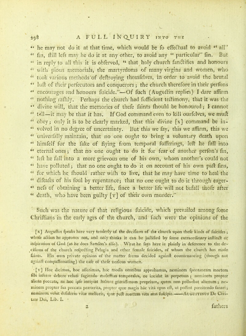 *' he may not do it at that time, which would be fo effectual to avoid  ail  fm, ftill lefs may he do it at any other, to avoid any  particular fin. But in reply to all this it is obferved,  that holy church fanclifies and honours  with pious memorials, the martyrdoms of many virgins and w^omen, who took various methods of deftroying themfelves, in order to avoid the brutal *' luft of their perfecutors and conquerors; the church therefore in their perfons encourages and honours fuicide.—Of flich (Auguftin replies) Ldare affirm  nothing raflily. Perhaps the church had fufficient teftimony, that it was the divine will, that the memories of thefe faints fhould be honoured j I cannot  till—it may be that it has. If God command even to kill ourfelves, we mufl obey; only it is to be clearly marked, that this divine [x] command be in-  volved in no degree of uncertainty. But this we fay, this we affirm, this we  univerfally maintain, that no one ought to bring a voluntary death upon himfelf for the fake of flying from temporal fufferings, left he fall into  eternal ones; that no one ought to do it for fear of another perfon's fm,  left he fall into a more grievous one of his own, whom another's could not have polluted; that no one ought to do it on account of hi^ own psft fins, for which he fhould rather wiQi to live, that he may have time to heal the  difeafes of his foul by repentance; that no one ought to do it through eager- *' nefs of obtaining a better life, fmcc a better life will not befall thc-fe after death, v^'ho h^ve been guilty [y] of their ov;n murder. Such v\^as the nature of that religious fuicide, which prevailed among fome Chriftians in the early ages of the church, and fuch were the opinions of the [x] Auguftin fpeaks here very teniierly of the deciTions of the church upon thefe kinds of fuicides; whofe adion he approves not, and only thinks it can be juftified by fome extraordinary infl^in£l or infpiration of God (as he does Samfon's alfo). What he fays here is plainly in deference to the de- cifions of the church refpefting Pelagia and other female fuicides,, of whom the church has rriade faints. His own private opinion of the matter feems decided againft countenancing (though not againft compaffionating) the cafe of thefe zealous women. [y] Hoc dicimus, hoc afferimus, hoc modis omnibus approt>amus, neminem fpontaneam mortem libi inferre debere veluti fugiendo moleftias temporales, ne incidat in perpetuas ; neminefn propter aliena peccata, ne hoc ipfe incipiat habere graviffimum proprium, quern non polluebat alienum ; ne- minem propter fua peccata praeterita, propter quae magis hac vita opus eft, ut poffint pcenitendo fanari; neminem velut defiderio vitae melioris, qux poft mortem vita non fufcipit.——Augustinus De Civi- tate Dei, Lib. I. • *' 2 fathers