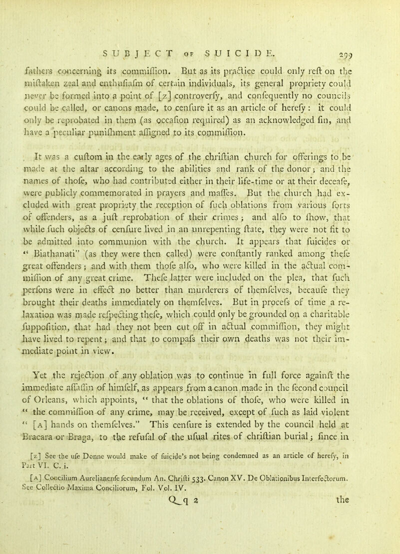 Bithers concerning its commiffion. But as its pr.adice could only reft on the miftaken zeal and enthufiafn^ of certain individuals, its general propriety could never be formed into a point of [z] controverfy, and confequently no councils could be called, or canons rnade, to cenfure it as an article of herefy : it could only be reprobated in them (as occafion required) as an acknowledged fui, and have a peculiar punifliment affigned to its commiffion. It was a cuftom in the eaaly ages of the cbriftian church for offerings to be made at the altar according to the abilities and rank of the donor; and the names of thofe, who had contributed either in their life-time or at their deceafe, were publicly com.memorated in prayers and maffes. But the church had ex- cluded with great propriety the reception of fuch oblations from various forts of offenders, as a juft reprobation of their crimes; and alfo to fhow, that while fuch obje6ls of cenfure lived in an unrepenting ftaie, they were not fit to be admitted into communion with the church. It appears that fuicides or *' Biathanati (as they were then called) were conftantly ranked among thefe great offenders; and with them thofe alfo, who were killed in the a<^ual com- miffion of any great crime. Thefe latter were included on the plea, that fuch perfons v/ere in effect no better than murderers of themfelves, becaufe they brought their deaths immediately on themfelves. But in procefs of time a re- laxation was made refpecling thefe, which could only be grounded on a charitable fuppofition, that had they not been cut off in a^lual commiffion, they might have lived to repent; and that to compafs their p.wn deaths was not their im- mediate point in view. Yet the rejeftion of any oblation was to continue in full force againft the immediate affaffi.n of himfelf, as appears from a canon made in the fecond council of Orleans, which appoints,  that the oblations of thofe, who were killed in *' the commiffion of any crime, may be received, except of fuch as laid violent  [a] hands on themfelves. This cenfure is extended by the council held at Bracara or Braga, to tlje refufal of the ufual rites, of chriftian burial j fmce in [z] See the ufe Donne would make of fuicide's not being condemned as an article of herefy, in PartVI. C. i. [a] Concilium Aurelianenfelecundum An. Chrifti 533. Canon XV. De Oblationibus Interfe*3:orum. See Colledtio Maxima Conciliorum, Fol. Vol. IV. Q_q 2 the