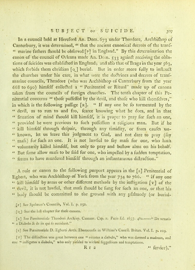 In a council heW at Hereford An. Dom. 673 under Theodore, Archbifliop of Canterbury, it was determined,  that the ancient canonical decrees of the tranf-  marine fathers fliould be obferved [p] in England. By this determination the canon of the council of Orleans made An- Dom. 533 againfl receiving the obla- tions of fuicides was cftabHfiied in England; and alfo that of Braga in the year 563, which forbids them chriftian [q^] burial. But in order more fully to infi:ru{5t the churches under his care, in what were the do6lrines and decrees of tranf- marine councils, Theodore (who was Archbifliop of Canterbury from the year 668 to 690) himfelf colleded a  Penitential or Ritaal made up of canons taken from the councils of foreign churches. The tenth chapter of this Pe- nitential concerns ** thofe polleflcd by the devil, and thofe who kill themfelvesi in which is the following paflage [r].  If any one be fo tormented by the  devil, as to run to and fro, fcarce knowing what he does, and in that  fituation of mind fhould kill himfelf, it is proper to pray for fuch an one,  provided he were previous to fuch poiTeffion a religious man. But if he  kill himfelf through defpair, through any timidity, or from caufes un-  known, let us leave this judgment to God, and not dare to pray (fay  mafs) for fuch an one. It is not lawful to fay mafs for one, who hath *' voluntarily killed himfelf, but only to pray and bellow alms on his behalf. But fome allow mafs to be faid for one, who impelled by a fudden temptation, feems to have murdered himfelf through an inftantaneous diilra6tion. A rule or canon to the following purport appears in the [s] Penitential of Egbei t, who was Archbilhop of York from the year 734 to 766. *' If any one *' kill himfelf by arms or other different methods by the inftigation [t] of the  devil, it is not lawful, that mafs fliould be fung for fuch an one, or that his  body iliould be committed to the ground with any pfalmody (or buriai- [p] See Spelman's Councils, Vol. I. p. 152. [q^] See the laft chapter for thefe canons. [r] See Pcenitentiale Theodori Archiep. Cantuar. Cap. x. Paris Ed. 1677. 4to.-  De vcxatis *' a Diabolo & de iis qui fe occidunt. [s] See Poenitentii le D. Egbert! Arch. Eboracenfis in Wilkins's Concil. Britan. Vol. 1. p. 129. [t] The diftinftion was great betv/een one  vexatus a disbolo, who was deemed a madman, and one  inftigatus a diabolo, who only yielded to wicked fuggeftions and temptations. R r 2 *' fervice),'*^