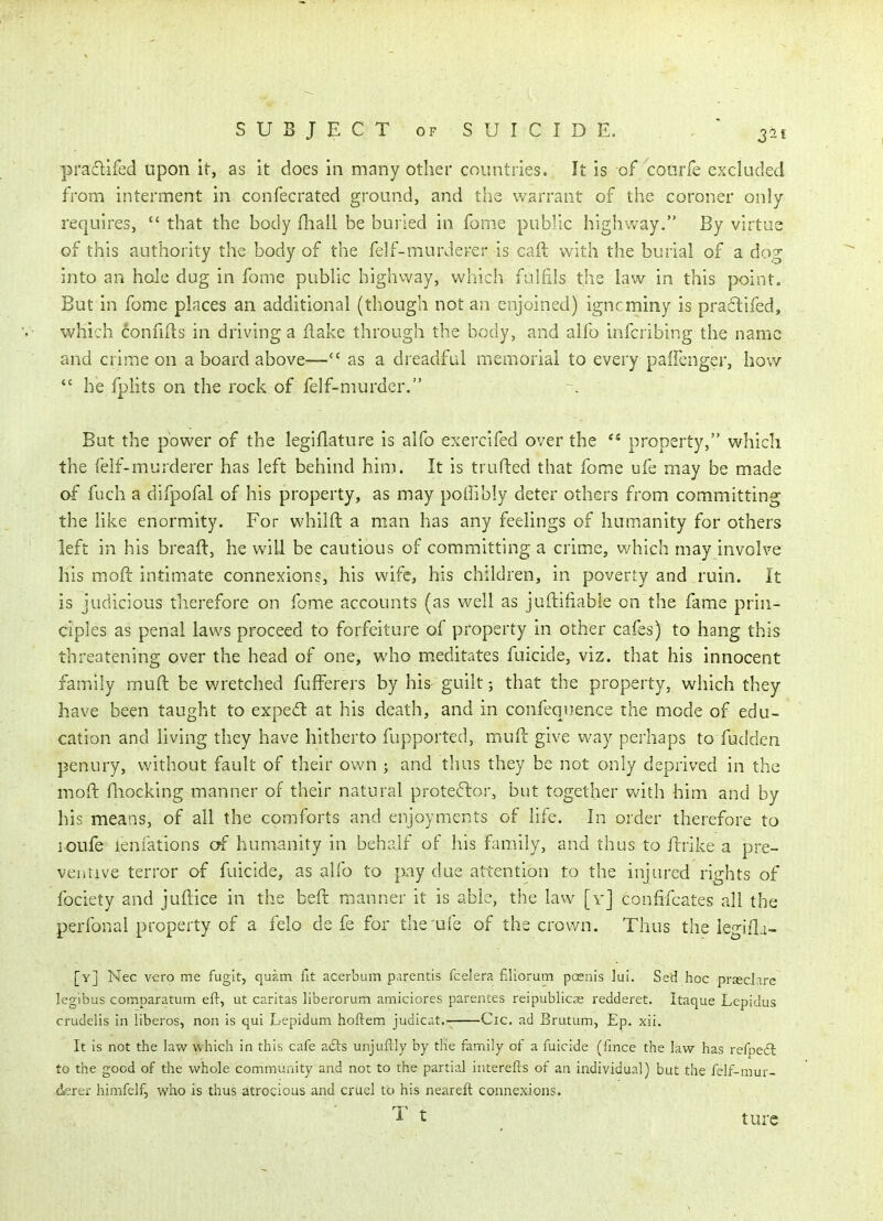 pradifed upon it, as it does in many other countries. It is of courfe excluded from interment in confecrated ground, and the warrant of the coroner only requires,  that the body (hall be buried in fome public highway. By virtus of this authority the body of the felf-murderer is caft with the burial of a dog into an hole dug in fome public highway, which fulfils the law in this point. But in fome places an additional (though not an enjoined) igncminy is praflifed, which confiils in driving a flake through the body, and alfo infcribing the name and crime on a board above— as a di eadful memorial to every paifenger, how  he fpHts on the rock of felf-murder. But the power of the legiflature is alfo exercifed over the  property, which the felf-murderer has left behind him. It is trufted that fome ufe may be made of fuch a difpofal of his property, as may poffibly deter others from committing the hke enormity. For whilft a man has any feelings of humanity for others left in his breaft, he will be cautious of committing a crime, which may involve his moft intimate connexions, his wife, his children, in poverty and ruin. It is judicious therefore on fome accounts (as well as juftifiable on the fame prin- ciples as penal laws proceed to forfeiture of property in other cafes) to hang this threatening over the head of one, who meditates fuicide, viz. that his innocent family muft be wretched fufferers by his guilt that the property, which they have been taught to expe£l at his death, and in confequence the mode of edu- cation and living they have hitherto fupported, mull give way perhaps to fudden penury, without fault of their own ; and thus they be not only deprived in the moft Hiocking manner of their natural protestor, but together with him and by his means, of all the comforts and enjoyments of life. In order therefore to loufe lenfations c^f humanity in behalf of his family, and thus to ftrike a pre- ventive terror af fuicide, as alfo to pay due attention to the injured rights of fociety and juftice in the beft manner it is able, the law [y] conhfcates all the perfonal property of a felo de fe for the'ufe of the crown. Thus the legifla- [y] Nec vero me fugit, quam lit acerbum parentis fcelera filiorum poenis lu!. Sed hoc prjecJare legibus comparatum eft, ut caritas liberorum amiciores parentes reipubllcas redderet. Itaque Lepidus crudelis in liberos, non is qui Lepidum hoftem judicat.- Cic. ad Brutum, Ep. xii. It is not the law which in this cafe a£i:s unjuftly by the family of a fuicide (fince the law has refoeft to the good of the whole comnnunity and not to the partial interefts of an individual) but the felf-mur- derer himfelf, who is thus atrocious and cruel to his neareft connexions. ^ t turc