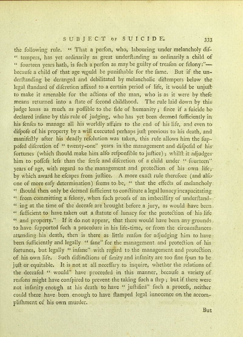the following rule. *' That a perfon, who, labouring under melancholy dif-  tempers, has yet ordinarily as great underftanding as ordinarily a child of  fourteen years hath, is fuch a perfon as may be guilty of treafon or felony:—- becaufe a child of that age wQuld be punifhable for the fame. But if the un- derftanding be deranged and debilitated by melancholic diftempers below the legal ftandard of difcretion affixed to a certain period of life, it would be unjuft: to make it amenable for the actions of the man, who is as it were by thefe means returned into a ftate of fecond childhood. The rule laid down by this judge leans as much as poffible to the fide of humanity; fince if a fuicide be declared infane by this rule of judging, who has yet been deemed fufficiently in his fenfes to manage all his worldly affqirs to the end of his life, and even to difpofe of his property by a will executed perhaps juft previous to his death, and manifeftly after his deadly refolution was taken, this rule allows him the fup- pofed difcretion of  twenty-one years in the management and difpofal of his- fortunes (which fhould miake him alfo refponfible to juftice); whilft it adjudges• him to pofTefs lefs than the fenfe and difcretion of a child under  fourteen years of age, with regard to the management and protedion of his own life; by which award he efcapes from juftice. A more exad: rule therefore (and alfo- one of more eafy determination) feems to be,  that the effeds of melancholy  ftiould then only be deemed fufficient toconftitute a legal lunacy incapacitating *^ from committing a felony, when fuch proofs of an imbecillity of underftand- ing at the time of the deceafe are brought before a jury, as would have been.  fufficient to have taken out a ftatute of lunacy for the protection of his life and property. If it do not appear, that there would have been any grounds . to have fupported fuch a procedure in his life-time, or from the circumftances attending his death, then is there as Httle reafon for adjudging him to have been fufficiently and legally '* fane for the management and protedion of his fortunes, but legally  infane with regard to the management and prote^lion of his own life. Such diftindlions of fanity and infanity are too fine fpun to be juft or equitable. It is not at all neceffary to inquire, whether the relations of the deceafed would have proceeded in this manner, becaufe a variety of reafons might have confpired to prevent the taking fuch a ftep ; but if there were not infanity enov;gh at his death to have  juftified fuch a procefs, neither could there have been enough to have ftamped legal innoceace oathe accom- pliftiment of his own murder. But