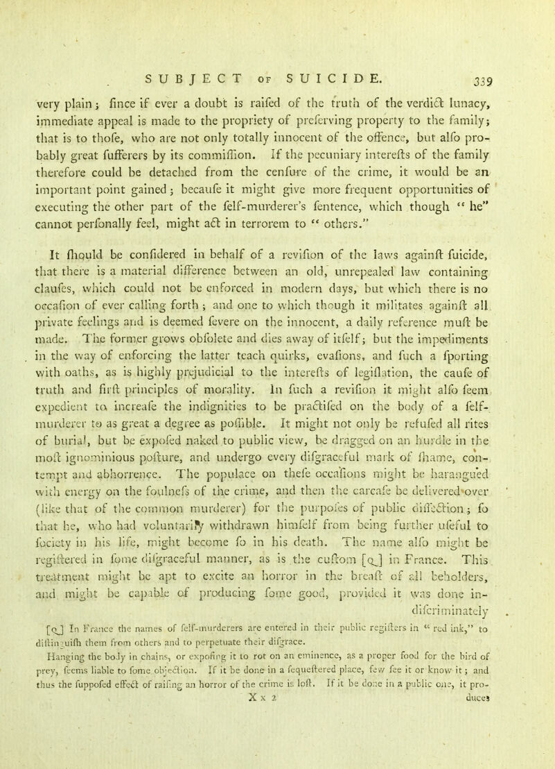 very plain i lince if ever a doubt is raifed of the truth of the verdl6l lunacy, immediate appeal is made to the propriety of preferving property to the family; that is to thofe, who are not only totally innocent of the offence, but alfo pro- bably great fufFerers by its commiffion. If the pecuniary interefts of the family therefore could be detached from the cenfure of the crime, it would be an important point gained ; becaufe it might give more frequent opportunities of executing the other part of the felf-murderer's fentence, which though *' he cannot perfonally feel, might a6l in terrorem to  others. It fliQuld be confidered in behalf of a revifion of the laws againft fuicide, that there is a material difference between an old, unrepealed law containing claufes, which could not be enforced in modern days, but which there is no occafion of ever calling forth ; and one to which though it militates againft all private feelings and is deemed fevere on the innocent, a daily reference muft be made. The former grows obfolete and dies away of itfelf; but the impediments in the vv-ay of enforcing the latter teach quirks, evafions, and fuch a fporting with oaths, as is highly prejudicial to the interefts of legiflation, the caufe of truth and firft principles of morality. In fuch a revifion it might alfo feem expedient ta increafe the indignities to be praftifed on the body of a felf- murderer to as great a degree as poftible. It mdght not only be refufed all rites of buria), but be expofed naked to public view, be dragged on an hurdle in the moft ignominious pofture, and undergo every difgraceful mark of fliame, con- tempt anu a bhorrence. The populace on thefe occafions might be harangu'ed with energy on the foulnefs of the crime, and then the cai'cafe be delivered over (like that of the common murderer) for the purpoies of puMic diffedion; fo that he, who had voluntarily withdrawn himfelf from being further ufeful to facicty in his life, might become fo in his death. The name alfo might be regiftered in fome difgraceful manner, as is the cuftom [qJ\ in France. This treMment might be apt to excite an horror in the breaft of ali beholders, aiid, might be capable of producing fome good, provided it was done in- diicriminatcly {qJ\ In France the names of feii-murderers are entered in their public regiilers in  red ink, to dillin ;,uifh them from others and to perpetuate their difgrace. Hanging the body in chains, or expofing it to rot on an eminence, as a proper food for the bird of prey, feems liable to fome, obje<5iion. If it be done in a fequeftered place, fev/ fee it or know it; and thus the fuppofed efFeci of railing an horror of the crime h. loft. If it be doriC in a public one, it pro-  X X 2 duces