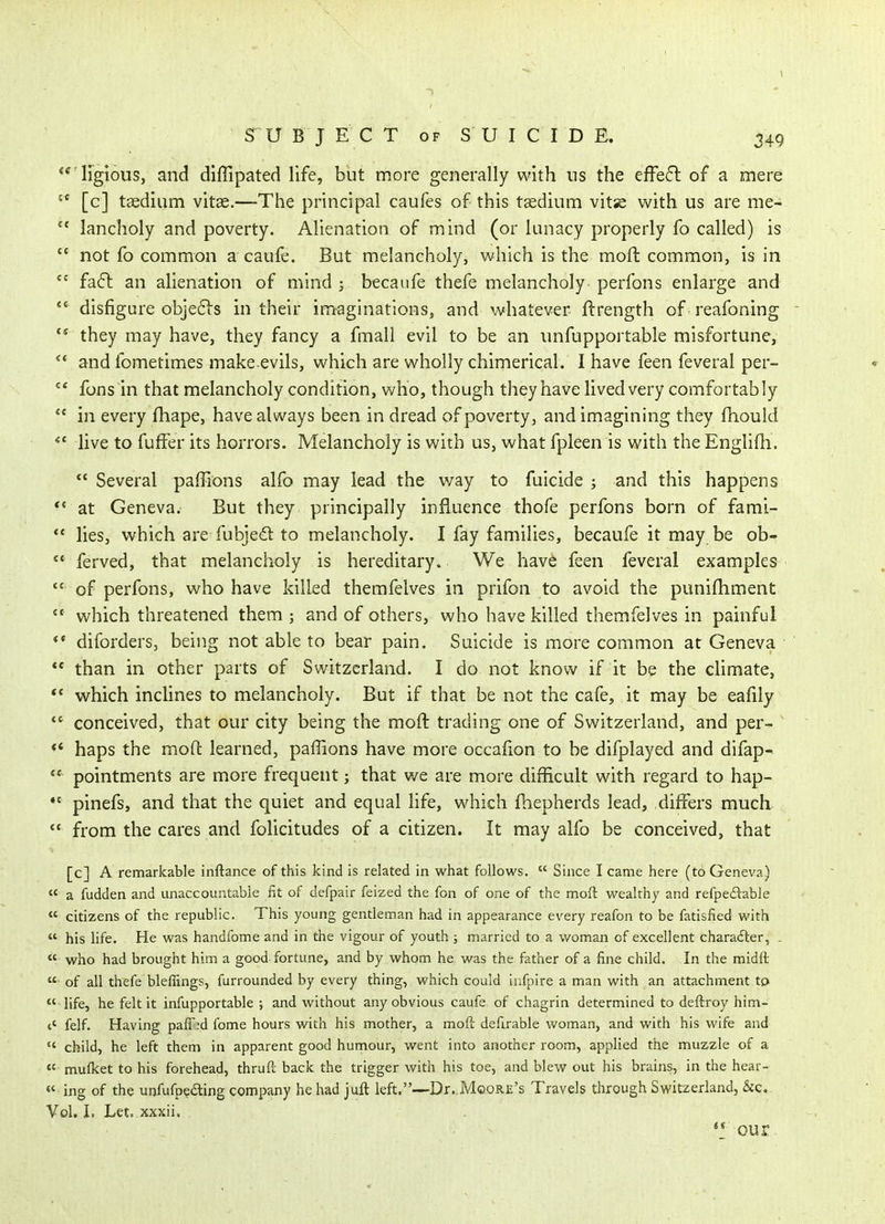 **^'irglous, and diffipated life, but more generally with ns the effe6l of a mere ^* [c] taedium vitae.—-The principal caules of this taedium vitse with us are me-  lancholy and poverty. Alienation of mind (or lunacy properly fo called) is *' not fo common a caule. But melancholy, which is the moft common, is in fa6l an alienation of mind j becaufe thefe melancholy perfons enlarge and *' disfigure objefls in their imaginations, and whatever ftrength of reafoning they may have, they fancy a fmall evil to be an unfupportable misfortune,  and fometimes make evils, which are wholly chimerical. I have feen feveral per-  fons in that melancholy condition, who, though they have lived very comfortably *' in every fhape, have always been in dread of poverty, and imagining they fhould *' live to fuffer its horrors. Melancholy is with us, what fpleen is with the Englifh.  Several paffions alfo may lead the way to fuicide ; and this happens *' at Geneva. But they principally influence thofe perfons born of fami- *' lies, which are fubjed to melancholy. I fay families, becaufe it may be ob-  ferved, that melancholy is hereditary. We have feen feveral examples of perfons, who have killed themfelves in prifon to avoid the punifhment which threatened them; and of others, who have killed themfelves in painful ** diforders, being not able to bear pain. Suicide is more common at Geneva  than in other parts of Switzerland. I do not know if it be the cHmate, ** which inchnes to melancholy. But if that be not the cafe, it may be eafily  conceived, that our city being the moft trading one of Switzerland, and per- haps the moft learned, paffions have more occafion to be difplayed and difap- pointments are more frequent; that we are more difficult with regard to hap-  pinefs, and that the quiet and equal life, which fhepherds lead, differs much  from the cares and folicitudes of a citizen. It may alfo be conceived, that [c] A remarkable inftance of this kind is related in what follows.  Since I came here (to Geneva)  a fudden and unaccountable fit of defpair feized the fon of one of the moft wealthy and refpeftable  citizens of the republic. This young gentleman had in appearance every reafon to be fatisfied with  his life. He was handfome and in the vigour of youth ; married to a woman of excellent chara£ler, .  who had brought him a good fortune, and by whom he was the father of a fine child. In the midft  of all thefe bleffings, furrounded by every thing, which could infpire a man with an attachment to  life, he felt it infupportable ; and without any obvious caufe of chagrin determined to deftroy him- t' felf. Having pafTid fome hours with his mother, a moft defirable woman, and with his wife and *' child, he left them in apparent good hurnour, went into another room, applied the muzzle of a « mufket to his forehead, thruft back the trigger with his toe, and blew out his brains, in the hear-  ing of the unfufpefting company he had juft left.—Dr. Moore's Travels through Switzerland, &c.. Vol, I, Let. xxxii, our