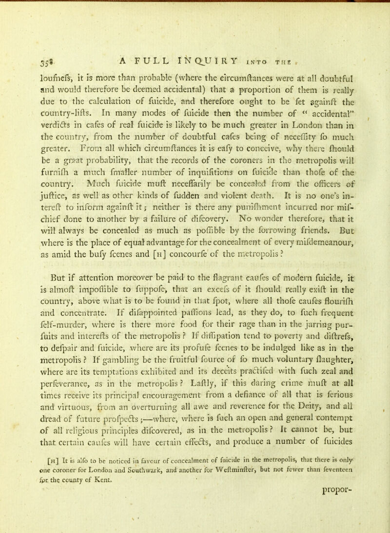 loufnefs, it is more than probable (where the clrcumftances were at all doubtFul and would therefore be deemed accidental) that a proportion of them is really due to the calculation of fuicide, and therefore ought to be fet againfc the country-lifts. In many modes of fuicide then the number of *' accidental verdids in cafes of real fuicide is likely to be much greater in London than in the country, from the number of doubtful cafes being of neceffity fo much greater. From all which circumftances it is eafy to conceive, why there fhould be a gr^at probability, that the records of the coroners in the metropolis will furnifh a much fmaller number of inquifitions on fuicide than thofe of the country. Much fuicide muft: neceffarily be concealed from the officers of juf^ice, as well as other kinds of fudden and violent death. It is no one's in- tei'efi' to inform againft itneither is there any puniihni^nt incurred nor mif- chief done to another by a failure of difcovery. No wonder therefore, that it will always be concealed as much as poffible by the forrowing friends. But where is the place of equal advantage for the concealment of every mifdemeanour, as amid the bufy fcenes and [h] concourfe of the metropolis? But if attention moreover be paid to the flagrant caufes of modern fuicide, it is almofl: impoffible to fuppofe, that an excefs of it lliould really exift in the country, above what is to be found in that fpot, where all thofe caufes fiourifh and concentrate. If difappointed paffions lead, as they do, to fuch frequent felf-murder, where is there more food for their rage than in the jarring pur- fuits and interefts of the metropolis ? If diffipation tend to poverty and diftrefs, to defpair and fuicide, vs^here are its profufe fcenes to be indulged like as in the metropohs ? If gambling be the fruitful fource of fo much voluntary flaughter, where are its temptations exhibited and its deceits pracfifed with fuch zeal and perfeverance, as in the metropohs ? Laftly, if this daring crime muft at all tim.es receive its principal encouragement from a defiance of all that is ferious and virtuous, from an overturning all aw-e and reverence for the. Deity, and all dread of future profpefls;—where, where is fuch an open and general contempt of all religious principles difcovered, as in the metropolis ? It cannot be, but that certain caufes will have certain effects, and produce a number of fuicides [h] It is alfo to be noticed in favour of concealment of fuicide in the metropolis, that there is only one coroner for London and Southvvark, and another for Weftminfter, but not fewer than feventeen fpr. the county of Kent. propor-