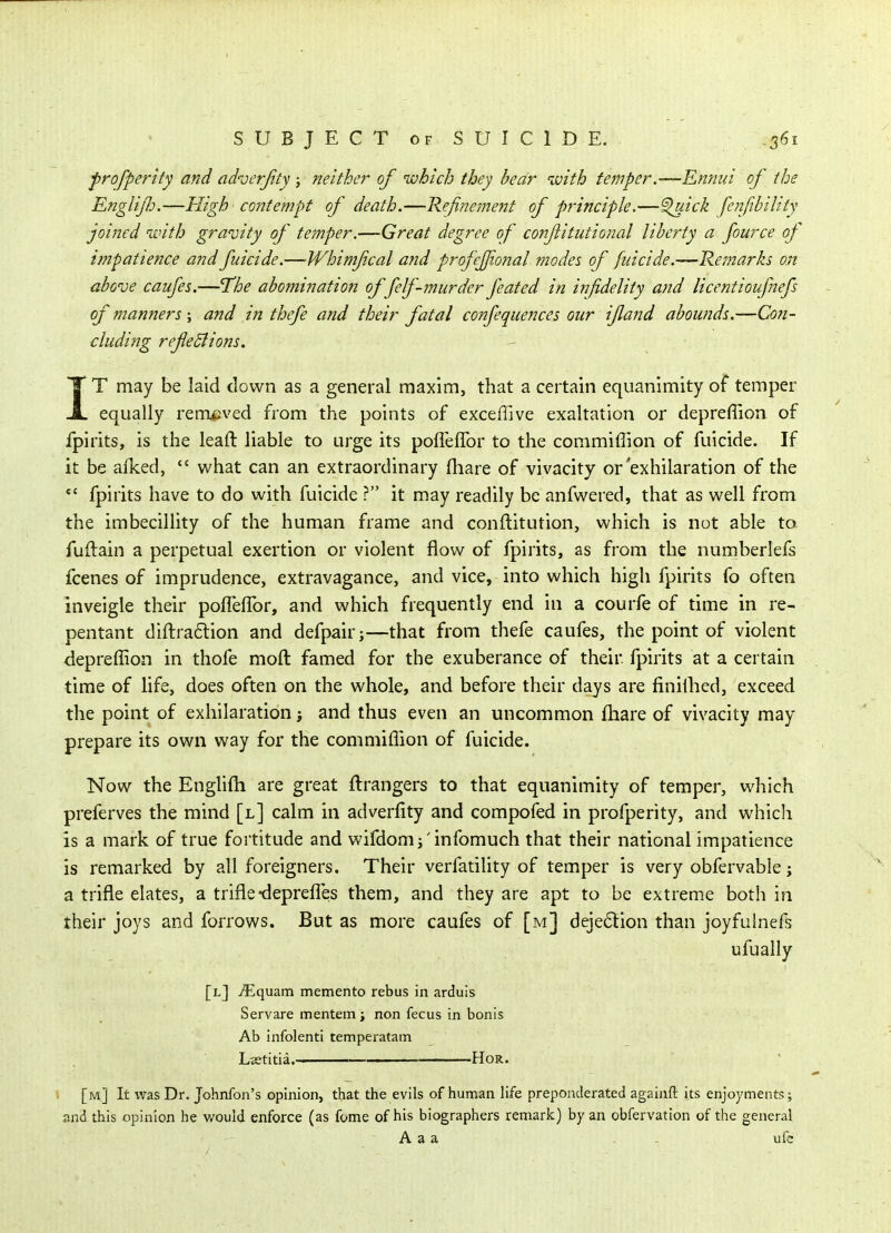 frofpertty and aduerjity; neither of which they bear 'with temper.—Ennui of the Englijld.—High contempt of death.—Refinement of principle.—'^ick fenfihility joined ivith gravity of temper.—Great degree of conflitutional liberty a fource of impatience and fuicide.—Whimfcal and profcjfional modes of filicide.—Remarks on above caiifes.—The abomination of felf-murder feated in infidelity and licentioufaefs of manners; and in thefe and their fatal confequences our ifland abounds.—Con- duding refeBions. IT may be laid clown as a general maxim, that a certain equanimity of temper equally rempved from the points of exceffive exaltation or depreffion of fpirits, is the leaft liable to urge its poffeffor to the commiflion of fuicide. If it be afked,  what can an extraordinary fhare of vivacity or'exhilaration of the *' fpirits have to do with fuicide ? it may readily be anfwered, that as well from the imbecillity of the human frame and conftitution, which is not able to. fuftain a perpetual exertion or violent flow of fpirits, as from the numberlefs fcenes of imprudence, extravagance, and vice, into which high fpirits fo often inveigle their poffefTor, and which frequently end in a courfe of time in re- pentant diftradion and defpair;—that from thefe caufes, the point of violent depreffion in thofe moft famed for the exuberance of their fpirits at a certain time of life, does often on the whole, and before their days are finilhed, exceed the point of exhilaration; and thus even an uncommon fhare of vivacity may prepare its own way for the commiflion of fuicide. Now the Englifli are great fl:rangers to that equanimity of temper, which preferves the mind [l] calm in adverflty and compofed in profperity, and which is a mark of true fortitude and wifdom^'infomuch that their national impatience is remarked by all foreigners. Their verfatility of temper is very obfervable j a trifle elates, a trifle-deprefles them, and they are apt to be extreme both in their joys and forrows. But as more caufes of [m] deje6lion than joyfulnefs ufually [l] ^quam memento rebus in arduis Servare mentem; non fecus in bonis Ab infolenti temperatam L«titia. HoR. » [m] It ivas Dr. Johnfon's opinion, that the evils of human life preponderated againft its enjoyments; and this opinion he would enforce (as fome of his biographers remark) by an obfervation of the general A a a . ufe